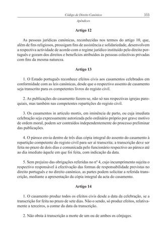 333Código de Direito Canónico
Apêndices
Artigo 12
As pessoas jurídicas canónicas, reconhecidas nos termos do artigo 10, que,
além de fins religiosos, prossigam fins de assistência e solidariedade, desenvolvem
a respectiva actividade de acordo com o regime jurídico instituído pelo direito por-
tuguês e gozam dos direitos e benefícios atribuídos às pessoas colectivas privadas
com fins da mesma natureza.
Artigo 13
1. O Estado português reconhece efeitos civis aos casamentos celebrados em
conformidade com as leis canónicas, desde que o respectivo assento de casamento
seja transcrito para os competentes livros do registo civil.
2. As publicações do casamento fazem-se, não só nas respectivas igrejas paro-
quiais, mas também nas competentes repartições do registo civil.
3. Os casamentos in articulo mortis, em iminência de parto, ou cuja imediata
celebração seja expressamente autorizada pelo ordinário próprio por grave motivo
de ordem moral, podem ser contraídos independentemente do processo preliminar
das publicações.
4. O pároco envia dentro de três dias cópia integral do assento do casamento à
repartição competente do registo civil para ser aí transcrita; a transcrição deve ser
feita no prazo de dois dias e comunicada pelo funcionário respectivo ao pároco até
ao dia imediato àquele em que foi feita, com indicação da data.
5. Sem prejuízo das obrigações referidas no nº 4, cujo incumprimento sujeita o
respectivo responsável à efectivação das formas de responsabilidade previstas no
direito português e no direito canónico, as partes podem solicitar a referida trans-
crição, mediante a apresentação da cópia integral da acta do casamento.
Artigo 14
1. O casamento produz todos os efeitos civis desde a data da celebração, se a
transcrição for feita no prazo de sete dias. Não o sendo, só produz efeitos, relativa-
mente a terceiros, a contar da data da transcrição.
2. Não obsta à transcrição a morte de um ou de ambos os cônjuges.
 