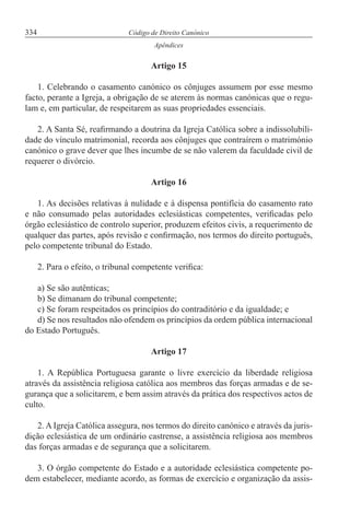 334 Código de Direito Canónico
Apêndices
Artigo 15
1. Celebrando o casamento canónico os cônjuges assumem por esse mesmo
facto, perante a Igreja, a obrigação de se aterem às normas canónicas que o regu-
lam e, em particular, de respeitarem as suas propriedades essenciais.
2. A Santa Sé, reafirmando a doutrina da Igreja Católica sobre a indissolubili-
dade do vínculo matrimonial, recorda aos cônjuges que contraírem o matrimónio
canónico o grave dever que lhes incumbe de se não valerem da faculdade civil de
requerer o divórcio.
Artigo 16
1. As decisões relativas à nulidade e à dispensa pontifícia do casamento rato
e não consumado pelas autoridades eclesiásticas competentes, verificadas pelo
órgão eclesiástico de controlo superior, produzem efeitos civis, a requerimento de
qualquer das partes, após revisão e confirmação, nos termos do direito português,
pelo competente tribunal do Estado.
2. Para o efeito, o tribunal competente verifica:
a) Se são autênticas;
b) Se dimanam do tribunal competente;
c) Se foram respeitados os princípios do contraditório e da igualdade; e
d) Se nos resultados não ofendem os princípios da ordem pública internacional
do Estado Português.
Artigo 17
1. A República Portuguesa garante o livre exercício da liberdade religiosa
através da assistência religiosa católica aos membros das forças armadas e de se-
gurança que a solicitarem, e bem assim através da prática dos respectivos actos de
culto.
2. A Igreja Católica assegura, nos termos do direito canónico e através da juris-
dição eclesiástica de um ordinário castrense, a assistência religiosa aos membros
das forças armadas e de segurança que a solicitarem.
3. O órgão competente do Estado e a autoridade eclesiástica competente po-
dem estabelecer, mediante acordo, as formas de exercício e organização da assis-
 