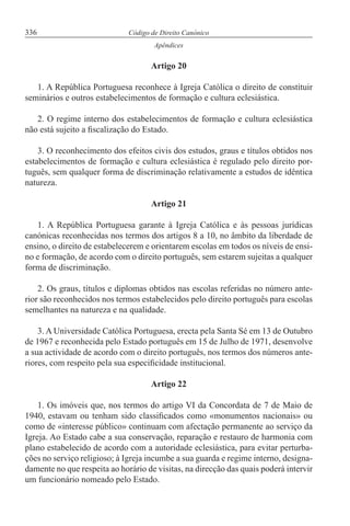 336 Código de Direito Canónico
Apêndices
Artigo 20
1. A República Portuguesa reconhece à Igreja Católica o direito de constituir
seminários e outros estabelecimentos de formação e cultura eclesiástica.
2. O regime interno dos estabelecimentos de formação e cultura eclesiástica
não está sujeito a fiscalização do Estado.
3. O reconhecimento dos efeitos civis dos estudos, graus e títulos obtidos nos
estabelecimentos de formação e cultura eclesiástica é regulado pelo direito por-
tuguês, sem qualquer forma de discriminação relativamente a estudos de idêntica
natureza.
Artigo 21
1. A República Portuguesa garante à Igreja Católica e às pessoas jurídicas
canónicas reconhecidas nos termos dos artigos 8 a 10, no âmbito da liberdade de
ensino, o direito de estabelecerem e orientarem escolas em todos os níveis de ensi-
no e formação, de acordo com o direito português, sem estarem sujeitas a qualquer
forma de discriminação.
2. Os graus, títulos e diplomas obtidos nas escolas referidas no número ante-
rior são reconhecidos nos termos estabelecidos pelo direito português para escolas
semelhantes na natureza e na qualidade.
3. A Universidade Católica Portuguesa, erecta pela Santa Sé em 13 de Outubro
de 1967 e reconhecida pelo Estado português em 15 de Julho de 1971, desenvolve
a sua actividade de acordo com o direito português, nos termos dos números ante-
riores, com respeito pela sua especificidade institucional.
Artigo 22
1. Os imóveis que, nos termos do artigo VI da Concordata de 7 de Maio de
1940, estavam ou tenham sido classificados como «monumentos nacionais» ou
como de «interesse público» continuam com afectação permanente ao serviço da
Igreja. Ao Estado cabe a sua conservação, reparação e restauro de harmonia com
plano estabelecido de acordo com a autoridade eclesiástica, para evitar perturba-
ções no serviço religioso; à Igreja incumbe a sua guarda e regime interno, designa-
damente no que respeita ao horário de visitas, na direcção das quais poderá intervir
um funcionário nomeado pelo Estado.
 