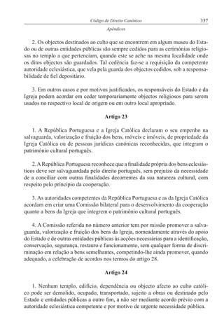 337Código de Direito Canónico
Apêndices
2. Os objectos destinados ao culto que se encontrem em algum museu do Esta-
do ou de outras entidades públicas são sempre cedidos para as cerimónias religio-
sas no templo a que pertenciam, quando este se ache na mesma localidade onde
os ditos objectos são guardados. Tal cedência faz-se a requisição da competente
autoridade eclesiástica, que vela pela guarda dos objectos cedidos, sob a responsa-
bilidade de fiel depositário.
3. Em outros casos e por motivos justificados, os responsáveis do Estado e da
Igreja podem acordar em ceder temporariamente objectos religiosos para serem
usados no respectivo local de origem ou em outro local apropriado.
Artigo 23
1. A República Portuguesa e a Igreja Católica declaram o seu empenho na
salvaguarda, valorização e fruição dos bens, móveis e imóveis, de propriedade da
Igreja Católica ou de pessoas jurídicas canónicas reconhecidas, que integram o
património cultural português.
2.ARepública Portuguesa reconhece que a finalidade própria dos bens eclesiás-
ticos deve ser salvaguardada pelo direito português, sem prejuízo da necessidade
de a conciliar com outras finalidades decorrentes da sua natureza cultural, com
respeito pelo princípio da cooperação.
3. As autoridades competentes da República Portuguesa e as da Igreja Católica
acordam em criar uma Comissão bilateral para o desenvolvimento da cooperação
quanto a bens da Igreja que integrem o património cultural português.
4. A Comissão referida no número anterior tem por missão promover a salva-
guarda, valorização e fruição dos bens da Igreja, nomeadamente através do apoio
do Estado e de outras entidades públicas às acções necessárias para a identificação,
conservação, segurança, restauro e funcionamento, sem qualquer forma de discri-
minação em relação a bens semelhantes, competindo-lhe ainda promover, quando
adequado, a celebração de acordos nos termos do artigo 28.
Artigo 24
1. Nenhum templo, edifício, dependência ou objecto afecto ao culto católi-
co pode ser demolido, ocupado, transportado, sujeito a obras ou destinado pelo
Estado e entidades públicas a outro fim, a não ser mediante acordo prévio com a
autoridade eclesiástica competente e por motivo de urgente necessidade pública.
 