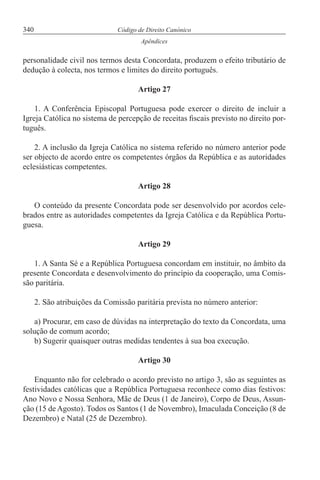 340 Código de Direito Canónico
Apêndices
personalidade civil nos termos desta Concordata, produzem o efeito tributário de
dedução à colecta, nos termos e limites do direito português.
Artigo 27
1. A Conferência Episcopal Portuguesa pode exercer o direito de incluir a
Igreja Católica no sistema de percepção de receitas fiscais previsto no direito por-
tuguês.
2. A inclusão da Igreja Católica no sistema referido no número anterior pode
ser objecto de acordo entre os competentes órgãos da República e as autoridades
eclesiásticas competentes.
Artigo 28
O conteúdo da presente Concordata pode ser desenvolvido por acordos cele-
brados entre as autoridades competentes da Igreja Católica e da República Portu-
guesa.
Artigo 29
1. A Santa Sé e a República Portuguesa concordam em instituir, no âmbito da
presente Concordata e desenvolvimento do princípio da cooperação, uma Comis-
são paritária.
2. São atribuições da Comissão paritária prevista no número anterior:
a) Procurar, em caso de dúvidas na interpretação do texto da Concordata, uma
solução de comum acordo;
b) Sugerir quaisquer outras medidas tendentes à sua boa execução.
Artigo 30
Enquanto não for celebrado o acordo previsto no artigo 3, são as seguintes as
festividades católicas que a República Portuguesa reconhece como dias festivos:
Ano Novo e Nossa Senhora, Mãe de Deus (1 de Janeiro), Corpo de Deus, Assun-
ção (15 de Agosto). Todos os Santos (1 de Novembro), Imaculada Conceição (8 de
Dezembro) e Natal (25 de Dezembro).
 