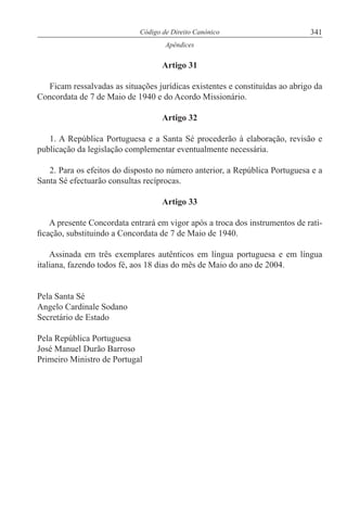 341Código de Direito Canónico
Apêndices
Artigo 31
Ficam ressalvadas as situações jurídicas existentes e constituídas ao abrigo da
Concordata de 7 de Maio de 1940 e do Acordo Missionário.
Artigo 32
1. A República Portuguesa e a Santa Sé procederão à elaboração, revisão e
publicação da legislação complementar eventualmente necessária.
2. Para os efeitos do disposto no número anterior, a República Portuguesa e a
Santa Sé efectuarão consultas recíprocas.
Artigo 33
A presente Concordata entrará em vigor após a troca dos instrumentos de rati-
ficação, substituindo a Concordata de 7 de Maio de 1940.
Assinada em três exemplares autênticos em língua portuguesa e em língua
italiana, fazendo todos fé, aos 18 dias do mês de Maio do ano de 2004.
Pela Santa Sé
Angelo Cardinale Sodano
Secretário de Estado
Pela República Portuguesa
José Manuel Durão Barroso
Primeiro Ministro de Portugal
 