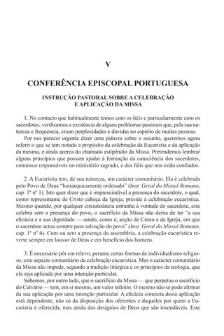 V
CONFERÊNCIA EPISCOPAL PORTUGUESA
INSTRUÇÃO PASTORAL SOBRE A CELEBRAÇÃO
E APLICAÇÃO DA MISSA
1. No contacto que habitualmente temos com os fiéis e particularmente com os
sacerdotes, verificamos a existência de alguns problemas pastorais que, pela sua na-
tureza e frequência, criam perplexidades e dúvidas no espírito de muitas pessoas.
Por nos parecer urgente dizer uma palavra sobre o assunto, queremos agora
referir o que se tem notado a propósito da celebração da Eucaristia e da aplicação
da mesma, e ainda acerca do chamado estipêndio da Missa. Pretendemos lembrar
alguns princípios que possam ajudar à formação da consciência dos sacerdotes,
connosco responsáveis no ministério sagrado, e dos fiéis que nos estão confiados.
2. A Eucaristia tem, de sua natureza, um carácter comunitário. Ela é celebrada
pelo Povo de Deus “hierarquicamente ordenado” (Inst. Geral do Missal Romano,
cap. 1º nº 1). Isto quer dizer que é imprescindível a presença do sacerdote, o qual,
como representante de Cristo cabeça da Igreja, preside à celebração eucarística.
Mesmo quando, por qualquer circunstância estranha à vontade do sacerdote, este
celebra sem a presença do povo, o sacrifício da Missa não deixa de ter “a sua
eficácia e a sua dignidade — sendo, como é, acção de Cristo e da Igreja, em que
o sacerdote actua sempre para salvação do povo” (Inst. Geral do Missal Romano,
cap. 1º nº 4). Com ou sem a presença da assembleia, a celebração eucarística re-
verte sempre em louvor de Deus e em benefício dos homens.
3. É necessário pôr em relevo, perante certas formas de individualismo religio-
so, este aspecto comunitário da celebração eucarística. Mas o carácter comunitário
da Missa não impede, segundo a tradição litúrgica e os princípios da teologia, que
ela seja aplicada por uma intenção particular.
Sabemos, por outro lado, que o sacrifício da Missa — que perpetua o sacrifício
do Calvário — tem, em si mesmo, um valor infinito. O mesmo não se pode afirmar
da sua aplicação por uma intenção particular. A eficácia concreta desta aplicação
está dependente, não só da disposição dos oferentes e daqueles por quem a Eu-
caristia é oferecida, mas ainda dos desígnios de Deus que são insondáveis. Este
 