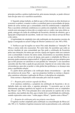 343Código de Direito Canónico
Apêndices
princípio justifica a prática tradicional de, pela mesma intenção, se poder oferecer
mais do que uma vez o sacrifício eucarístico.
4. Segundo antiga tradição, as dádivas que os fiéis trazem ao altar destinam-se
a socorrer os pobres, a manter o culto e a contribuir para as necessidades da Igreja,
dentro de certas normas que a comunidade cristã foi estabelecendo e adaptando.
Para o sacerdote celebrante estabeleceu-se a prática do estipêndio. Este não é uma
esmola nem uma paga (a missa não se compra nem se vende), mas uma oferta sa-
grada, entregue em razão da celebração da Eucaristia, distinta do ofertório, que a
Igreja põe à disposição do sacerdote, tendo em vista a sua vida ao serviço de Deus
e dos outros.
A legitimidade do estipêndio tem sido reafirmada em documentos recentes da
Igreja e consignada no actual Código de Direito Canónico (cf. cân. 945 a 958).
5. Verifica-se que há regiões no nosso País onde abundam as “intenções” de
Missa e outras onde elas escasseiam. Por outro lado, há sacerdotes que estão ao
serviço imediato de uma comunidade que lhes pede a celebração da Eucaristia
pelas suas intenções; há outros que servem a Igreja em lugares onde esse contacto
com a comunidade é menor; há outros ainda, missionários ou sacerdotes doentes
ou que envelheceram ao serviço da Igreja, para quem o estipêndio da Missa re-
presenta ajuda económica imprescindível. A Igreja mantém serviços próprios para
que os fiéis possam ver satisfeitos os seus pedidos de “intenções” e aos sacerdotes
carecidos não lhes falte a ajuda de que precisam. Importa ter em conta todas estas
circunstâncias, para não se perder a visão global dos problemas e se alcançar uma
justa e equilibrada solução.
É a partir destes princípios e da verificação destas circunstâncias — que não
são exclusivas do nosso País — que nos propomos lembrar as normas e disposi-
ções canónicas referentes à aplicação da Missa e à disciplina do estipêndio.
Estas normas e disposições estão marcadas pelo sinal do respeito:
1º — Respeito pelo carácter sagrado da Missa.
A lei canónica estabelece, a propósito da celebração da Eucaristia e do es-
tipêndio dado em razão dela, o seguinte princípio: “é necessário que se evite
inteiramente qualquer aparência de negócio ou de comércio com os estipêndios
das Missas” (cân. 947). Este princípio deve estar presente no espírito não só dos
sacerdotes, mas também dos fiéis, que evitarão ferir a sensibilidade do celebrante,
usando expressões como estas: “venho pagar a Missa”, “quanto custa a Missa?”.
2º — Respeito do celebrante pela sua própria consciência.
É legítimo receber estipêndio pela celebração ou concelebração da Missa (cf.
cân. 945, § 1). Também é legítimo renunciar total ou parcialmente a ele, sobretudo
 