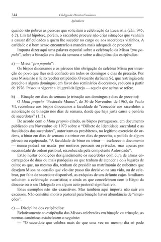 344 Código de Direito Canónico
Apêndices
quando são pobres as pessoas que solicitam a celebração da Eucaristia (cân. 945,
§ 2). Em tal hipótese, porém, o sacerdote procure não criar situações que venham
a causar dificuldades a quem lhe suceder no cargo ou aos sacerdotes vizinhos. A
caridade e o bom senso encontrarão a maneira mais adequada de proceder.
Importa dizer aqui uma palavra especial sobre a celebração da Missa “pro po-
pulo”, sobre a binação em dias da semana e sobre a disciplina dos estipêndios:
a) — Missa “pro populo”:
Os bispos diocesanos e os párocos têm obrigação de celebrar Missa por inten-
ção do povo que lhes está confiado em todos os domingos e dias de preceito. Por
essa Missa não é lícito receber estipêndio. O rescrito da Santa Sé, que restringia este
preceito a alguns domingos, em favor dos seminários diocesanos, caducou a partir
de 1976. Passou a vigorar a lei geral da Igreja — aquela que acima se refere.
b) — Binação em dias da semana (e trinação aos domingos e dias de preceito):
O Motu proprio “Pastorale Munus”, de 30 de Novembro de 1963, de Paulo
VI, reconhece aos bispos diocesanos a faculdade de “conceder aos sacerdotes a
autorização de binação nos dias de semana, desde que haja justa causa e penúria
de sacerdotes” (1, 2).
De acordo com o Motu proprio citado, os bispos portugueses, em documento
publicado em Novembro de 1973 sobre o “Bilhete de Identidade sacerdotal e as
faculdades dos sacerdotes”, autorizam os presbíteros, no legítimo exercício de or-
dens, a binar em dias de semana e a trinar em dias de preceito, a pedido de algum
pároco ou equiparado. “A faculdade de binar ou trinar — esclarece o documento
— nunca poderá ser usada por motivos pessoais ou privados, mas apenas por
necessidade de ordem pastoral, reconhecida pela competente Autoridade”.
Estão nestas condições designadamente os sacerdotes com cura de almas en-
carregados de duas ou mais paróquias ou que tenham de atender a dois lugares de
culto; os que, no mesmo dia, tenham de presidir ao matrimónio de nubentes que
desejam Missa na ocasião que vão dar passo tão decisivo na sua vida, ou de cele-
brar, por falta de sacerdote disponível, as exéquias de um defunto cujos familiares
solicitem a celebração eucarística; e ainda os que concelebram com o Bispo da
diocese ou o seu Delegado em algum acto pastoral significativo.
Estes exemplos não são exaustivos. Mas também aqui importa não cair em
excessos. Não constitui motivo pastoral para binação haver abundância de “inten-
ções”.
c) — Disciplina dos estipêndios:
Relativamente ao estipêndio das Missas celebradas em binação ou trinação, as
normas canónicas estabelecem o seguinte:
— “O sacerdote que celebra mais do que uma vez no mesmo dia só pode
 