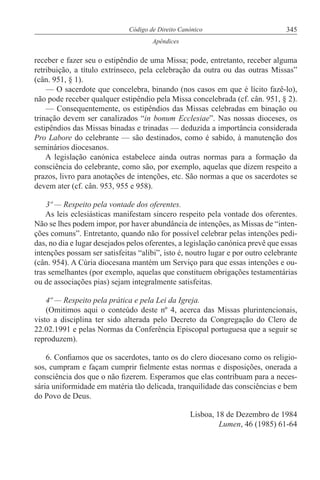 345Código de Direito Canónico
Apêndices
receber e fazer seu o estipêndio de uma Missa; pode, entretanto, receber alguma
retribuição, a título extrínseco, pela celebração da outra ou das outras Missas”
(cân. 951, § 1).
— O sacerdote que concelebra, binando (nos casos em que é lícito fazê-lo),
não pode receber qualquer estipêndio pela Missa concelebrada (cf. cân. 951, § 2).
— Consequentemente, os estipêndios das Missas celebradas em binação ou
trinação devem ser canalizados “in bonum Ecclesiae”. Nas nossas dioceses, os
estipêndios das Missas binadas e trinadas — deduzida a importância considerada
Pro Labore do celebrante — são destinados, como é sabido, à manutenção dos
seminários diocesanos.
A legislação canónica estabelece ainda outras normas para a formação da
consciência do celebrante, como são, por exemplo, aquelas que dizem respeito a
prazos, livro para anotações de intenções, etc. São normas a que os sacerdotes se
devem ater (cf. cân. 953, 955 e 958).
3º — Respeito pela vontade dos oferentes.
As leis eclesiásticas manifestam sincero respeito pela vontade dos oferentes.
Não se lhes podem impor, por haver abundância de intenções, as Missas de “inten-
ções comuns”. Entretanto, quando não for possível celebrar pelas intenções pedi-
das, no dia e lugar desejados pelos oferentes, a legislação canónica prevê que essas
intenções possam ser satisfeitas “alibi”, isto é, noutro lugar e por outro celebrante
(cân. 954). A Cúria diocesana mantém um Serviço para que essas intenções e ou-
tras semelhantes (por exemplo, aquelas que constituem obrigações testamentárias
ou de associações pias) sejam integralmente satisfeitas.
4º — Respeito pela prática e pela Lei da Igreja.
(Omitimos aqui o conteúdo deste nº 4, acerca das Missas plurintencionais,
visto a disciplina ter sido alterada pelo Decreto da Congregação do Clero de
22.02.1991 e pelas Normas da Conferência Episcopal portuguesa que a seguir se
reproduzem).
6. Confiamos que os sacerdotes, tanto os do clero diocesano como os religio-
sos, cumpram e façam cumprir fielmente estas normas e disposições, onerada a
consciência dos que o não fizerem. Esperamos que elas contribuam para a neces-
sária uniformidade em matéria tão delicada, tranquilidade das consciências e bem
do Povo de Deus.
Lisboa, 18 de Dezembro de 1984
Lumen, 46 (1985) 61-64
 