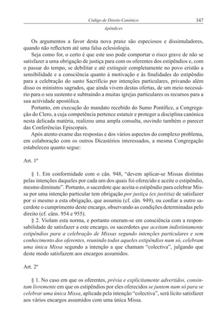 347Código de Direito Canónico
Apêndices
Os argumentos a favor desta nova praxe são especiosos e dissimuladores,
quando não reflectem até uma falsa eclesiologia.
Seja como for, o certo é que este uso pode comportar o risco grave de não se
satisfazer a uma obrigação de justiça para com os oferentes dos estipêndios e, com
o passar do tempo, se debilitar e até extinguir completamente no povo cristão a
sensibilidade e a consciência quanto à motivação e às finalidades do estipêndio
para a celebração do santo Sacrifício por intenções particulares, privando além
disso os ministros sagrados, que ainda vivem destas ofertas, de um meio necessá-
rio para o seu sustento e subtraindo a muitas igrejas particulares os recursos para a
sua actividade apostólica.
Portanto, em execução do mandato recebido do Sumo Pontífice, a Congrega-
ção do Clero, a cuja competência pertence estatuir e proteger a disciplina canónica
nesta delicada matéria, realizou uma ampla consulta, ouvindo também o parecer
das Conferências Episcopais.
Após atento exame das respostas e dos vários aspectos do complexo problema,
em colaboração com os outros Dicastérios interessados, a mesma Congregação
estabeleceu quanto segue:
Art. 1º
§ 1. Em conformidade com o cân. 948, “devem aplicar-se Missas distintas
pelas intenções daqueles por cada um dos quais foi oferecido e aceite o estipêndio,
mesmo diminuto”. Portanto, o sacerdote que aceita o estipêndio para celebrar Mis-
sa por uma intenção particular tem obrigação por justiça (ex justitia) de satisfazer
por si mesmo a esta obrigação, que assumiu (cf. cân. 949), ou confiar a outro sa-
cerdote o cumprimento deste encargo, observando as condições determinadas pelo
direito (cf. câns. 954 e 955).
§ 2. Violam esta norma, e portanto oneram-se em consciência com a respon-
sabilidade de satisfazer a este encargo, os sacerdotes que aceitam indistintamente
estipêndios para a celebração de Missas segundo intenções particulares e sem
conhecimento dos oferentes, reunindo todos aqueles estipêndios num só, celebram
uma única Missa segundo a intenção a que chamam “colectiva”, julgando que
deste modo satisfazem aos encargos assumidos.
Art. 2º
§ 1. No caso em que os oferentes, prévia e explicitamente advertidos, consin-
tam livremente em que os estipêndios por eles oferecidos se juntem num só para se
celebrar uma única Missa, aplicada pela intenção “colectiva”, será lícito satisfazer
aos vários encargos assumidos com uma única Missa.
 