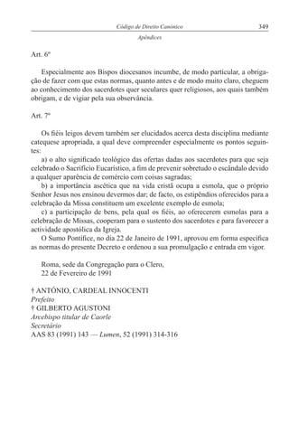 349Código de Direito Canónico
Apêndices
Art. 6º
Especialmente aos Bispos diocesanos incumbe, de modo particular, a obriga-
ção de fazer com que estas normas, quanto antes e de modo muito claro, cheguem
ao conhecimento dos sacerdotes quer seculares quer religiosos, aos quais também
obrigam, e de vigiar pela sua observância.
Art. 7º
Os fiéis leigos devem também ser elucidados acerca desta disciplina mediante
catequese apropriada, a qual deve compreender especialmente os pontos seguin-
tes:
a) o alto significado teológico das ofertas dadas aos sacerdotes para que seja
celebrado o Sacrifício Eucarístico, a fim de prevenir sobretudo o escândalo devido
a qualquer aparência de comércio com coisas sagradas;
b) a importância ascética que na vida cristã ocupa a esmola, que o próprio
Senhor Jesus nos ensinou devermos dar; de facto, os estipêndios oferecidos para a
celebração da Missa constituem um excelente exemplo de esmola;
c) a participação de bens, pela qual os fiéis, ao oferecerem esmolas para a
celebração de Missas, cooperam para o sustento dos sacerdotes e para favorecer a
actividade apostólica da Igreja.
O Sumo Pontífice, no dia 22 de Janeiro de 1991, aprovou em forma específica
as normas do presente Decreto e ordenou a sua promulgação e entrada em vigor.
Roma, sede da Congregação para o Clero,
22 de Fevereiro de 1991
† ANTÓNIO, CARDEAL INNOCENTI
Prefeito
† GILBERTO AGUSTONI
Arcebispo titular de Caorle
Secretário
AAS 83 (1991) 143 — Lumen, 52 (1991) 314-316
 