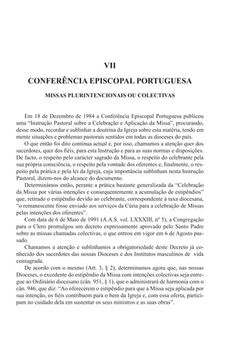 VII
CONFERÊNCIA EPISCOPAL PORTUGUESA
MISSAS PLURINTENCIONAIS OU COLECTIVAS
Em 18 de Dezembro de 1984 a Conferência Episcopal Portuguesa publicou
uma “Instrução Pastoral sobre a Celebração e Aplicação da Missa”, procurando,
desse modo, recordar e sublinhar a doutrina da Igreja sobre esta matéria, tendo em
mente situações e problemas pastorais sentidos em todas as dioceses do país.
O que então foi dito continua actual e, por isso, chamamos a atenção quer dos
sacerdotes, quer dos fiéis, para esta Instrução e para as suas normas e disposições.
De facto, o respeito pelo carácter sagrado da Missa, o respeito do celebrante pela
sua própria consciência, o respeito pela vontade dos oferentes e, finalmente, o res-
peito pela prática e pela lei da Igreja, cuja importância sublinham nesta Instrução
Pastoral, dizem-nos do alcance do documento.
Determinámos então, perante a prática bastante generalizada da “Celebração
da Missa por várias intenções e consequentemente a acumulação de estipêndios”
que, retirado o estipêndio devido ao celebrante, correspondente à taxa diocesana,
“o remanescente fosse enviado aos serviços da Cúria para a celebração de Missas
pelas intenções dos oferentes”.
Com data de 6 de Maio de 1991 (A.A.S. vol. LXXXIII, nº 5), a Congregação
para o Clero promulgou um decreto expressamente aprovado pelo Santo Padre
sobre as missas chamadas colectivas, o que entrou em vigor em 6 de Agosto pas-
sado.
Chamamos a atenção e sublinhamos a obrigatoriedade deste Decreto já co-
nhecido dos sacerdotes das nossas Dioceses e dos Institutos masculinos de vida
consagrada.
De acordo com o mesmo (Art. 3, § 2), determinamos agora que, nas nossas
Dioceses, o excedente do estipêndio da Missa com intenções colectivas seja entre-
gue ao Ordinário diocesano (cân. 951, § 1), que o administrará de harmonia com o
cân. 946, que diz: “Ao oferecerem o estipêndio para que a Missa seja aplicada por
sua intenção, os fiéis contribuem para o bem da Igreja e, com essa oferta, partici-
pam no cuidado dela em sustentar os seus ministros e as suas obras”.
 
