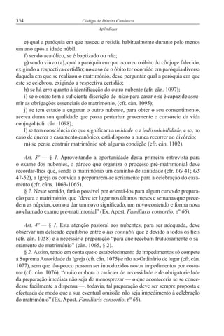 354 Código de Direito Canónico
Apêndices
e) qual a paróquia em que nasceu e residiu habitualmente durante pelo menos
um ano após a idade núbil;
f) sendo acatólico, se é baptizado ou não;
g) sendo viúvo (a), qual a paróquia em que ocorreu o óbito do cônjuge falecido,
exigindo a respectiva certidão; no caso de o óbito ter ocorrido em paróquia diversa
daquela em que se realizou o matrimónio, deve perguntar qual a paróquia em que
este se celebrou, exigindo a respectiva certidão;
h) se há erro quanto à identificação do outro nubente (cfr. cân. 1097);
i) se o outro tem a suficiente discrição de juízo para casar e se é capaz de assu-
mir as obrigações essenciais do matrimónio, (cfr. cân. 1095);
j) se tem estado a enganar o outro nubente, para obter o seu consentimento,
acerca duma sua qualidade que possa perturbar gravemente o consórcio da vida
conjugal (cfr. cân. 1098);
l) se tem consciência do que significam a unidade e a indissolubilidade, e se, no
caso de querer o casamento canónico, está disposto a nunca recorrer ao divórcio;
m) se pensa contrair matrimónio sob alguma condição (cfr. cân. 1102).
Art. 3º — § 1. Aproveitando a oportunidade desta primeira entrevista para
o exame dos nubentes, o pároco que organiza o processo pré-matrimonial deve
recordar-lhes que, sendo o matrimónio um caminho de santidade (cfr. LG 41; GS
47-52), a Igreja os convida a prepararem-se seriamente para a celebração do casa-
mento (cfr. câns. 1063-1065).
§ 2. Neste sentido, fará o possível por orientá-los para algum curso de prepara-
ção para o matrimónio, que “deve ter lugar nos últimos meses e semanas que prece-
dem as núpcias, como a dar um novo significado, um novo conteúdo e forma nova
ao chamado exame pré-matrimonial” (Ex. Apost. Familiaris consortio, nº 66).
Art. 4º — § 1. Esta atenção pastoral aos nubentes, para ser adequada, deve
observar um delicado equilíbrio entre o ius connubii que é devido a todos os fiéis
(cfr. cân. 1058) e a necessária preparação “para que recebam frutuosamente o sa-
cramento do matrimónio” (cân. 1065, § 2).
§ 2. Assim, tendo em conta que o estabelecimento de impedimentos só compete
à SupremaAutoridade da Igreja (cfr. cân. 1075) e não ao Ordinário de lugar (cfr. cân.
1077), sem que tão-pouco possam ser introduzidos novos impedimentos por costu-
me (cfr. cân. 1076), “muito embora o carácter de necessidade e de obrigatoriedade
da preparação imediata não seja de menosprezar — o que aconteceria se se conce-
desse facilmente a dispensa —, todavia, tal preparação deve ser sempre proposta e
efectuada de modo que a sua eventual omissão não seja impedimento à celebração
do matrimónio” (Ex. Apost. Familiaris consortio, nº 66).
 