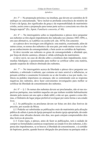 355Código de Direito Canónico
Apêndices
Art. 5º — Na preparação próxima e na imediata, que devem ser caminhos de fé
análogos ao catecumenado, “deve incluir-se profunda consciência do mistério de
Cristo e da Igreja, dos significados da graça e da responsabilidade de matrimónio
cristão, assim como a preparação para tomar parte activa e consciente nos ritos da
liturgia nupcial” (Ex. Apost. Familiaris consortio, nº 66).
Art. 6º — No interrogatório sobre os impedimentos o pároco deve perguntar
aos nubentes se têm algum impedimento dos indicados nos cânones 1083-1094, e,
em caso afirmativo, se é público ou oculto (cfr. cân. 1074). Em concreto:
a) o pároco deve investigar com diligência esta matéria, examinando, além de
outras coisas, os nomes dos nubentes e de seus pais, por onde muitas vezes se che-
ga ao conhecimento da consanguinidade, e bem assim as certidões de baptismo;
b) deve recordar aos nubentes os graus de consanguinidade e afinidade que,
por força de direito canónico, obstam à válida celebração do matrimónio;
c) deve ouvir, no caso de dúvida sobre a existência dum impedimento, teste-
munhas fidedignas e ajuramentadas para melhor se certificar sobre esta matéria,
quando suspeitar de silêncio obstinado dos nubentes.
Art. 7º — No interrogatório acerca da liberdade o pároco deve perguntar aos
nubentes, e sobretudo à nubente, que costuma ser mais sensível a influências, se
pensam celebrar o casamento livremente ou se são levados a isso por medo, vio-
lência ou pedidos importunos ou ameaças; não se contentando com as respostas
negativas dos nubentes, deve fazer convenientes investigações para melhor se
certificar da liberdade de consentimento dos nubentes.
Art. 8º — § 1. Os nomes dos nubentes devem ser proclamados, não só nas res-
pectivas paróquias, mas também naquelas em que tenham residido habitualmente
durante pelo menos um ano após a idade núbil, a não ser que, quanto a estas últi-
mas, o Ordinário do lugar julgue preferível averiguar por outra forma o seu estado
livre.
§ 2. As publicações ou proclamas devem ser feitas em dois dias festivos de
preceito, por ocasião da Missa.
§ 3. Poderão ser substituídas as publicações orais do matrimónio pela afixação
pública de editais à porta da Igreja paroquial ou doutra igreja apropriada, devendo
os editais estar afixados durante oito dias, nos quais estejam compreendidos dois
dias festivos de preceito.
§ 4. Como regra, o pároco, antes de fazer as publicações, terá o cuidado de
cumprir as formalidades canónicas respeitantes ao estado livre dos nubentes, à dis-
pensa dos impedimentos, se os houver, à liberdade do consentimento, e à certidão
do baptismo; porém, quando houver obrigação dos proclamas na paróquia onde o
 
