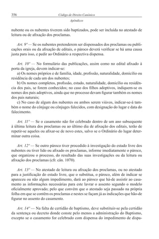 356 Código de Direito Canónico
Apêndices
nubente ou os nubentes tiverem sido baptizados, pode ser incluída no atestado de
leitura ou de afixação dos proclamas.
Art. 9º — Se os nubentes pretenderem ser dispensados dos proclamas ou publi-
cações orais ou da afixação de editais, o pároco deverá verificar se há uma causa
justa para isso, e pedir ao Ordinário a respectiva dispensa.
Art. 10º — No formulário das publicações, assim como no edital afixado à
porta da igreja, devem indicar-se:
a) Os nomes próprios e de família, idade, profissão, naturalidade, domicílio ou
residência de cada um dos nubentes;
b) Os nomes completos, profissão, estado, naturalidade, domicílio ou residên-
cia dos pais, se forem conhecidos; no caso dos filhos adoptivos, indiquem-se os
nomes dos pais adoptivos, ainda que no processo devam figurar também os nomes
dos pais naturais;
c) No caso de algum dos nubentes ou ambos serem viúvos, indicar-se-á tam-
bém o nome do cônjuge ou cônjuges falecidos, com designação do lugar e data do
falecimento.
Art. 11º — Se o casamento não for celebrado dentro de um ano subsequente
à última leitura dos proclamas ou ao último dia de afixação dos editais, terão de
repetir-se aqueles ou afixar-se de novo estes, salvo se o Ordinário do lugar deter-
minar outra coisa.
Art. 12º — Se outro pároco tiver procedido à investigação do estado livre dos
nubentes ou tiver lido ou afixado os proclamas, informe imediatamente o pároco,
que organizou o processo, do resultado das suas investigações ou da leitura ou
afixação dos proclamas (cfr. cân. 1070).
Art. 13º — No atestado de leitura ou afixação dos proclamas, ou no atestado
para a justificação do estado livre, que o substitua, o pároco, além de indicar se
apareceu ou não algum impedimento, dará ao pároco que há-de assistir ao casa-
mento as informações necessárias para este lavrar o assento segundo o modelo
oficialmente aprovado; pelo que convém que o atestado seja passado na própria
folha em que se contêm os proclamas e nestes se façam já as indicações que hão-de
figurar no assento do casamento.
Art. 14º — Na falta de certidão de baptismo, deve substituir-se pela certidão
da sentença ou decreto donde conste pelo menos a administração do Baptismo,
excepto se o casamento for celebrado com dispensa do impedimento de dispa-
 
