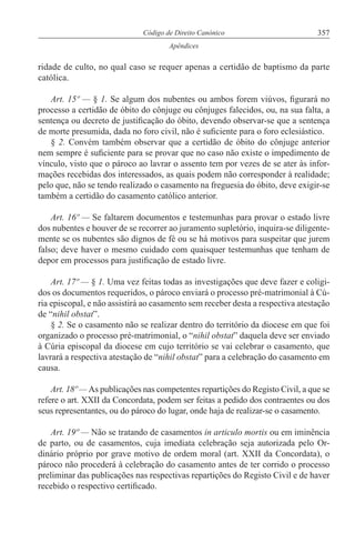 357Código de Direito Canónico
Apêndices
ridade de culto, no qual caso se requer apenas a certidão de baptismo da parte
católica.
Art. 15º — § 1. Se algum dos nubentes ou ambos forem viúvos, figurará no
processo a certidão de óbito do cônjuge ou cônjuges falecidos, ou, na sua falta, a
sentença ou decreto de justificação do óbito, devendo observar-se que a sentença
de morte presumida, dada no foro civil, não é suficiente para o foro eclesiástico.
§ 2. Convém também observar que a certidão de óbito do cônjuge anterior
nem sempre é suficiente para se provar que no caso não existe o impedimento de
vínculo, visto que o pároco ao lavrar o assento tem por vezes de se ater às infor-
mações recebidas dos interessados, as quais podem não corresponder à realidade;
pelo que, não se tendo realizado o casamento na freguesia do óbito, deve exigir-se
também a certidão do casamento católico anterior.
Art. 16º — Se faltarem documentos e testemunhas para provar o estado livre
dos nubentes e houver de se recorrer ao juramento supletório, inquira-se diligente-
mente se os nubentes são dignos de fé ou se há motivos para suspeitar que jurem
falso; deve haver o mesmo cuidado com quaisquer testemunhas que tenham de
depor em processos para justificação de estado livre.
Art. 17º — § 1. Uma vez feitas todas as investigações que deve fazer e coligi-
dos os documentos requeridos, o pároco enviará o processo pré-matrimonial à Cú-
ria episcopal, e não assistirá ao casamento sem receber desta a respectiva atestação
de “nihil obstat”.
§ 2. Se o casamento não se realizar dentro do território da diocese em que foi
organizado o processo pré-matrimonial, o “nihil obstat” daquela deve ser enviado
à Cúria episcopal da diocese em cujo território se vai celebrar o casamento, que
lavrará a respectiva atestação de “nihil obstat” para a celebração do casamento em
causa.
Art. 18º — As publicações nas competentes repartições do Registo Civil, a que se
refere o art. XXII da Concordata, podem ser feitas a pedido dos contraentes ou dos
seus representantes, ou do pároco do lugar, onde haja de realizar-se o casamento.
Art. 19º — Não se tratando de casamentos in articulo mortis ou em iminência
de parto, ou de casamentos, cuja imediata celebração seja autorizada pelo Or-
dinário próprio por grave motivo de ordem moral (art. XXII da Concordata), o
pároco não procederá à celebração do casamento antes de ter corrido o processo
preliminar das publicações nas respectivas repartições do Registo Civil e de haver
recebido o respectivo certificado.
 