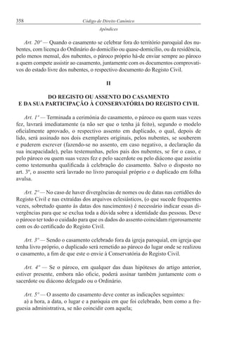 358 Código de Direito Canónico
Apêndices
Art. 20º — Quando o casamento se celebrar fora do território paroquial dos nu-
bentes, com licença do Ordinário do domicílio ou quase-domicílio, ou da residência,
pelo menos mensal, dos nubentes, o pároco próprio há-de enviar sempre ao pároco
a quem compete assistir ao casamento, juntamente com os documentos comprovati-
vos do estado livre dos nubentes, o respectivo documento do Registo Civil.
II
DO REGISTO OU ASSENTO DO CASAMENTO
E DA SUA PARTICIPAÇÃO À CONSERVATÓRIA DO REGISTO CIVIL
Art. 1º — Terminada a cerimónia do casamento, o pároco ou quem suas vezes
fez, lavrará imediatamente (a não ser que o tenha já feito), segundo o modelo
oficialmente aprovado, o respectivo assento em duplicado, o qual, depois de
lido, será assinado nos dois exemplares originais, pelos nubentes, se souberem
e puderem escrever (fazendo-se no assento, em caso negativo, a declaração da
sua incapacidade), pelas testemunhas, pelos pais dos nubentes, se for o caso, e
pelo pároco ou quem suas vezes fez e pelo sacerdote ou pelo diácono que assistiu
como testemunha qualificada à celebração do casamento. Salvo o disposto no
art. 3º, o assento será lavrado no livro paroquial próprio e o duplicado em folha
avulsa.
Art. 2º — No caso de haver divergências de nomes ou de datas nas certidões do
Registo Civil e nas extraídas dos arquivos eclesiásticos, (o que sucede frequentes
vezes, sobretudo quanto às datas dos nascimentos) é necessário indicar essas di-
vergências para que se exclua toda a dúvida sobre a identidade das pessoas. Deve
o pároco ter todo o cuidado para que os dados do assento coincidam rigorosamente
com os do certificado do Registo Civil.
Art. 3º — Sendo o casamento celebrado fora da igreja paroquial, em igreja que
tenha livro próprio, o duplicado será remetido ao pároco do lugar onde se realizou
o casamento, a fim de que este o envie à Conservatória do Registo Civil.
Art. 4º — Se o pároco, em qualquer das duas hipóteses do artigo anterior,
estiver presente, embora não oficie, poderá assinar também juntamente com o
sacerdote ou diácono delegado ou o Ordinário.
Art. 5º — O assento do casamento deve conter as indicações seguintes:
a) a hora, a data, o lugar e a paróquia em que foi celebrado, bem como a fre-
guesia administrativa, se não coincidir com aquela;
 