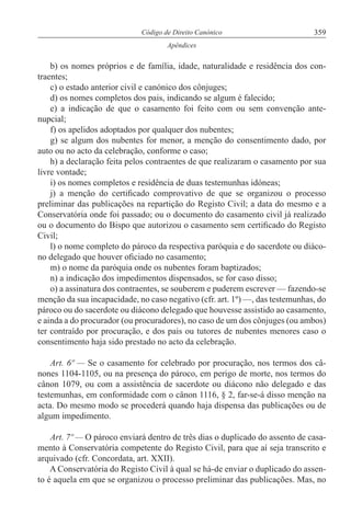 359Código de Direito Canónico
Apêndices
b) os nomes próprios e de família, idade, naturalidade e residência dos con-
traentes;
c) o estado anterior civil e canónico dos cônjuges;
d) os nomes completos dos pais, indicando se algum é falecido;
e) a indicação de que o casamento foi feito com ou sem convenção ante-
nupcial;
f) os apelidos adoptados por qualquer dos nubentes;
g) se algum dos nubentes for menor, a menção do consentimento dado, por
auto ou no acto da celebração, conforme o caso;
h) a declaração feita pelos contraentes de que realizaram o casamento por sua
livre vontade;
i) os nomes completos e residência de duas testemunhas idóneas;
j) a menção do certificado comprovativo de que se organizou o processo
preliminar das publicações na repartição do Registo Civil; a data do mesmo e a
Conservatória onde foi passado; ou o documento do casamento civil já realizado
ou o documento do Bispo que autorizou o casamento sem certificado do Registo
Civil;
l) o nome completo do pároco da respectiva paróquia e do sacerdote ou diáco-
no delegado que houver oficiado no casamento;
m) o nome da paróquia onde os nubentes foram baptizados;
n) a indicação dos impedimentos dispensados, se for caso disso;
o) a assinatura dos contraentes, se souberem e puderem escrever — fazendo-se
menção da sua incapacidade, no caso negativo (cfr. art. 1º) —, das testemunhas, do
pároco ou do sacerdote ou diácono delegado que houvesse assistido ao casamento,
e ainda a do procurador (ou procuradores), no caso de um dos cônjuges (ou ambos)
ter contraído por procuração, e dos pais ou tutores de nubentes menores caso o
consentimento haja sido prestado no acto da celebração.
Art. 6º — Se o casamento for celebrado por procuração, nos termos dos câ-
nones 1104-1105, ou na presença do pároco, em perigo de morte, nos termos do
cânon 1079, ou com a assistência de sacerdote ou diácono não delegado e das
testemunhas, em conformidade com o cânon 1116, § 2, far-se-á disso menção na
acta. Do mesmo modo se procederá quando haja dispensa das publicações ou de
algum impedimento.
Art. 7º — O pároco enviará dentro de três dias o duplicado do assento de casa-
mento à Conservatória competente do Registo Civil, para que aí seja transcrito e
arquivado (cfr. Concordata, art. XXII).
A Conservatória do Registo Civil à qual se há-de enviar o duplicado do assen-
to é aquela em que se organizou o processo preliminar das publicações. Mas, no
 