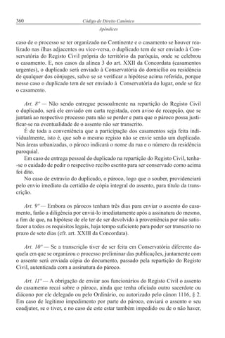 360 Código de Direito Canónico
Apêndices
caso de o processo se ter organizado no Continente e o casamento se houver rea-
lizado nas ilhas adjacentes ou vice-versa, o duplicado tem de ser enviado à Con-
servatória do Registo Civil própria do território da paróquia, onde se celebrou
o casamento. E, nos casos da alínea 3 do art. XXII da Concordata (casamentos
urgentes), o duplicado será enviado à Conservatória do domicílio ou residência
de qualquer dos cônjuges, salvo se se verificar a hipótese acima referida, porque
nesse caso o duplicado tem de ser enviado à Conservatória do lugar, onde se fez
o casamento.
Art. 8º — Não sendo entregue pessoalmente na repartição do Registo Civil
o duplicado, será ele enviado em carta registada, com aviso de recepção, que se
juntará ao respectivo processo para não se perder e para que o pároco possa justi-
ficar-se na eventualidade de o assento não ser transcrito.
É de toda a conveniência que a participação dos casamentos seja feita indi-
vidualmente, isto é, que sob o mesmo registo não se envie senão um duplicado.
Nas áreas urbanizadas, o pároco indicará o nome da rua e o número da residência
paroquial.
Em caso de entrega pessoal do duplicado na repartição do Registo Civil, tenha-
-se o cuidado de pedir o respectivo recibo escrito para ser conservado como acima
foi dito.
No caso de extravio do duplicado, o pároco, logo que o souber, providenciará
pelo envio imediato da certidão de cópia integral do assento, para título da trans-
crição.
Art. 9º — Embora os párocos tenham três dias para enviar o assento do casa-
mento, farão a diligência por enviá-lo imediatamente após a assinatura do mesmo,
a fim de que, na hipótese de ele ter de ser devolvido à proveniência por não satis-
fazer a todos os requisitos legais, haja tempo suficiente para poder ser transcrito no
prazo de sete dias (cfr. art. XXIII da Concordata).
Art. 10º — Se a transcrição tiver de ser feita em Conservatória diferente da-
quela em que se organizou o processo preliminar das publicações, juntamente com
o assento será enviada cópia do documento, passado pela repartição do Registo
Civil, autenticada com a assinatura do pároco.
Art. 11º — A obrigação de enviar aos funcionários do Registo Civil o assento
do casamento recai sobre o pároco, ainda que tenha oficiado outro sacerdote ou
diácono por ele delegado ou pelo Ordinário, ou autorizado pelo cânon 1116, § 2.
Em caso de legítimo impedimento por parte do pároco, enviará o assento o seu
coadjutor, se o tiver, e no caso de este estar também impedido ou de o não haver,
 
