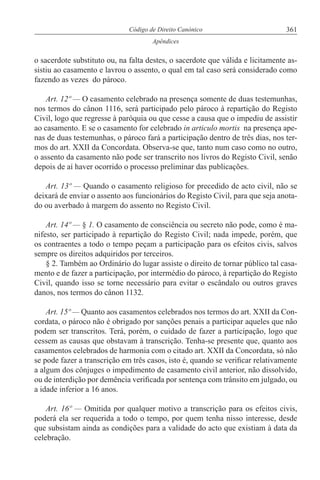 361Código de Direito Canónico
Apêndices
o sacerdote substituto ou, na falta destes, o sacerdote que válida e licitamente as-
sistiu ao casamento e lavrou o assento, o qual em tal caso será considerado como
fazendo as vezes do pároco.
Art. 12º — O casamento celebrado na presença somente de duas testemunhas,
nos termos do cânon 1116, será participado pelo pároco à repartição do Registo
Civil, logo que regresse à paróquia ou que cesse a causa que o impediu de assistir
ao casamento. E se o casamento for celebrado in articulo mortis na presença ape-
nas de duas testemunhas, o pároco fará a participação dentro de três dias, nos ter-
mos do art. XXII da Concordata. Observa-se que, tanto num caso como no outro,
o assento da casamento não pode ser transcrito nos livros do Registo Civil, senão
depois de aí haver ocorrido o processo preliminar das publicações.
Art. 13º — Quando o casamento religioso for precedido de acto civil, não se
deixará de enviar o assento aos funcionários do Registo Civil, para que seja anota-
do ou averbado à margem do assento no Registo Civil.
Art. 14º — § 1. O casamento de consciência ou secreto não pode, como é ma-
nifesto, ser participado à repartição do Registo Civil; nada impede, porém, que
os contraentes a todo o tempo peçam a participação para os efeitos civis, salvos
sempre os direitos adquiridos por terceiros.
§ 2. Também ao Ordinário do lugar assiste o direito de tornar público tal casa-
mento e de fazer a participação, por intermédio do pároco, à repartição do Registo
Civil, quando isso se torne necessário para evitar o escândalo ou outros graves
danos, nos termos do cânon 1132.
Art. 15º — Quanto aos casamentos celebrados nos termos do art. XXII da Con-
cordata, o pároco não é obrigado por sanções penais a participar aqueles que não
podem ser transcritos. Terá, porém, o cuidado de fazer a participação, logo que
cessem as causas que obstavam à transcrição. Tenha-se presente que, quanto aos
casamentos celebrados de harmonia com o citado art. XXII da Concordata, só não
se pode fazer a transcrição em três casos, isto é, quando se verificar relativamente
a algum dos cônjuges o impedimento de casamento civil anterior, não dissolvido,
ou de interdição por demência verificada por sentença com trânsito em julgado, ou
a idade inferior a 16 anos.
Art. 16º — Omitida por qualquer motivo a transcrição para os efeitos civis,
poderá ela ser requerida a todo o tempo, por quem tenha nisso interesse, desde
que subsistam ainda as condições para a validade do acto que existiam à data da
celebração.
 