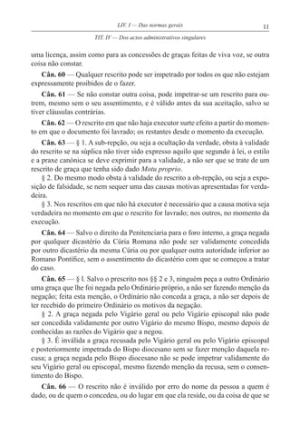 11LIV. I — Das normas gerais
uma licença, assim como para as concessões de graças feitas de viva voz, se outra
coisa não constar.
Cân. 60 — Qualquer rescrito pode ser impetrado por todos os que não estejam
expressamente proibidos de o fazer.
Cân. 61 — Se não constar outra coisa, pode impetrar-se um rescrito para ou-
trem, mesmo sem o seu assentimento, e é válido antes da sua aceitação, salvo se
tiver cláusulas contrárias.
Cân. 62 — O rescrito em que não haja executor surte efeito a partir do momen-
to em que o documento foi lavrado; os restantes desde o momento da execução.
Cân. 63 — § 1. A sub-repção, ou seja a ocultação da verdade, obsta à validade
do rescrito se na súplica não tiver sido expresso aquilo que segundo à lei, o estilo
e a praxe canónica se deve exprimir para a validade, a não ser que se trate de um
rescrito de graça que tenha sido dado Motu proprio.
§ 2. Do mesmo modo obsta à validade do rescrito a ob-repção, ou seja a expo-
sição de falsidade, se nem sequer uma das causas motivas apresentadas for verda-
deira.
§ 3. Nos rescritos em que não há executor é necessário que a causa motiva seja
verdadeira no momento em que o rescrito for lavrado; nos outros, no momento da
execução.
Cân. 64 — Salvo o direito da Penitenciaria para o foro interno, a graça negada
por qualquer dicastério da Cúria Romana não pode ser validamente concedida
por outro dicastério da mesma Cúria ou por qualquer outra autoridade inferior ao
Romano Pontífice, sem o assentimento do dicastério com que se começou a tratar
do caso.
Cân. 65 — § l. Salvo o prescrito nos §§ 2 e 3, ninguém peça a outro Ordinário
uma graça que lhe foi negada pelo Ordinário próprio, a não ser fazendo menção da
negação; feita esta menção, o Ordinário não conceda a graça, a não ser depois de
ter recebido do primeiro Ordinário os motivos da negação.
§ 2. A graça negada pelo Vigário geral ou pelo Vigário episcopal não pode
ser concedida validamente por outro Vigário do mesmo Bispo, mesmo depois de
conhecidas as razões do Vigário que a negou.
§ 3. É inválida a graça recusada pelo Vigário geral ou pelo Vigário episcopal
e posteriormente impetrada do Bispo diocesano sem se fazer menção daquela re-
cusa; a graça negada pelo Bispo diocesano não se pode impetrar validamente do
seu Vigário geral ou episcopal, mesmo fazendo menção da recusa, sem o consen-
timento do Bispo.
Cân. 66 — O rescrito não é inválido por erro do nome da pessoa a quem é
dado, ou de quem o concedeu, ou do lugar em que ela reside, ou da coisa de que se
TIT. IV — Dos actos administrativos singulares
 