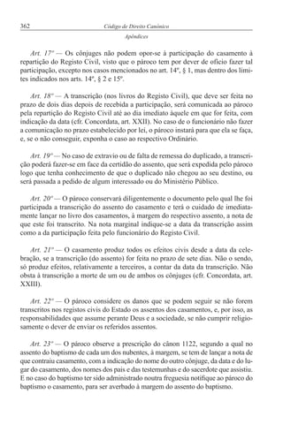 362 Código de Direito Canónico
Apêndices
Art. 17º — Os cônjuges não podem opor-se à participação do casamento à
repartição do Registo Civil, visto que o pároco tem por dever de ofício fazer tal
participação, excepto nos casos mencionados no art. 14º, § 1, mas dentro dos limi-
tes indicados nos arts. 14º, § 2 e 15º.
Art. 18º — A transcrição (nos livros do Registo Civil), que deve ser feita no
prazo de dois dias depois de recebida a participação, será comunicada ao pároco
pela repartição do Registo Civil até ao dia imediato àquele em que for feita, com
indicação da data (cfr. Concordata, art. XXII). No caso de o funcionário não fazer
a comunicação no prazo estabelecido por lei, o pároco instará para que ela se faça,
e, se o não conseguir, exponha o caso ao respectivo Ordinário.
Art. 19º — No caso de extravio ou de falta de remessa do duplicado, a transcri-
ção poderá fazer-se em face da certidão do assento, que será expedida pelo pároco
logo que tenha conhecimento de que o duplicado não chegou ao seu destino, ou
será passada a pedido de algum interessado ou do Ministério Público.
Art. 20º — O pároco conservará diligentemente o documento pelo qual lhe foi
participada a transcrição do assento do casamento e terá o cuidado de imediata-
mente lançar no livro dos casamentos, à margem do respectivo assento, a nota de
que este foi transcrito. Na nota marginal indique-se a data da transcrição assim
como a da participação feita pelo funcionário do Registo Civil.
Art. 21º — O casamento produz todos os efeitos civis desde a data da cele-
bração, se a transcrição (do assento) for feita no prazo de sete dias. Não o sendo,
só produz efeitos, relativamente a terceiros, a contar da data da transcrição. Não
obsta à transcrição a morte de um ou de ambos os cônjuges (cfr. Concordata, art.
XXIII).
Art. 22º — O pároco considere os danos que se podem seguir se não forem
transcritos nos registos civis do Estado os assentos dos casamentos, e, por isso, as
responsabilidades que assume perante Deus e a sociedade, se não cumprir religio-
samente o dever de enviar os referidos assentos.
Art. 23º — O pároco observe a prescrição do cânon 1122, segundo a qual no
assento do baptismo de cada um dos nubentes, à margem, se tem de lançar a nota de
que contraiu casamento, com a indicação do nome do outro cônjuge, da data e do lu-
gar do casamento, dos nomes dos pais e das testemunhas e do sacerdote que assistiu.
E no caso do baptismo ter sido administrado noutra freguesia notifique ao pároco do
baptismo o casamento, para ser averbado à margem do assento do baptismo.
 