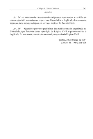 363Código de Direito Canónico
Apêndices
Art. 24º — No caso do casamento de emigrantes, que trazem a certidão de
casamento civil, transcrito nos respectivos Consulados, o duplicado do casamento
canónico deve ser enviado para os serviços centrais do Registo Civil.
Art. 25º — Quando o processo preliminar das publicações for organizado no
Consulado, que funciona como repartição do Registo Civil, o pároco enviará o
duplicado do assento de casamento aos serviços centrais do Registo Civil.
Lisboa, 20 de Março de 1984
Lumen, 45 (1984) 201-206
 