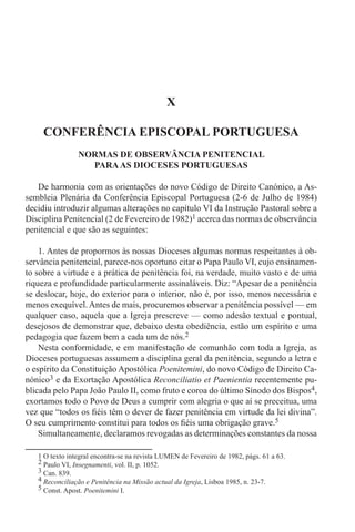 1 O texto integral encontra-se na revista LUMEN de Fevereiro de 1982, págs. 61 a 63.
2 Paulo VI, Insegnamenti, vol. II, p. 1052.
3 Can. 839.
4 Reconciliação e Penitência na Missão actual da Igreja, Lisboa 1985, n. 23-7.
5 Const. Apost. Poenitemini I.
X
CONFERÊNCIA EPISCOPAL PORTUGUESA
NORMAS DE OBSERVÂNCIA PENITENCIAL
PARAAS DIOCESES PORTUGUESAS
De harmonia com as orientações do novo Código de Direito Canónico, a As-
sembleia Plenária da Conferência Episcopal Portuguesa (2-6 de Julho de 1984)
decidiu introduzir algumas alterações no capítulo VI da Instrução Pastoral sobre a
Disciplina Penitencial (2 de Fevereiro de 1982)1 acerca das normas de observância
penitencial e que são as seguintes:
1. Antes de propormos às nossas Dioceses algumas normas respeitantes à ob-
servância penitencial, parece-nos oportuno citar o Papa Paulo VI, cujo ensinamen-
to sobre a virtude e a prática de penitência foi, na verdade, muito vasto e de uma
riqueza e profundidade particularmente assinaláveis. Diz: “Apesar de a penitência
se deslocar, hoje, do exterior para o interior, não é, por isso, menos necessária e
menos exequível. Antes de mais, procuremos observar a penitência possível — em
qualquer caso, aquela que a Igreja prescreve — como adesão textual e pontual,
desejosos de demonstrar que, debaixo desta obediência, estão um espírito e uma
pedagogia que fazem bem a cada um de nós.2
Nesta conformidade, e em manifestação de comunhão com toda a Igreja, as
Dioceses portuguesas assumem a disciplina geral da penitência, segundo a letra e
o espírito da Constituição Apostólica Poenitemini, do novo Código de Direito Ca-
nónico3 e da Exortação Apostólica Reconciliatio et Paenientia recentemente pu-
blicada pelo Papa João Paulo II, como fruto e coroa do último Sínodo dos Bispos4,
exortamos todo o Povo de Deus a cumprir com alegria o que aí se preceitua, uma
vez que “todos os fiéis têm o dever de fazer penitência em virtude da lei divina”.
O seu cumprimento constitui para todos os fiéis uma obrigação grave.5
Simultaneamente, declaramos revogadas as determinações constantes da nossa
 