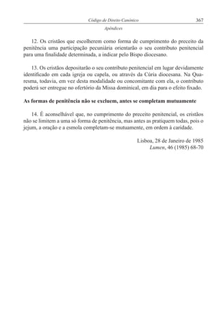 367Código de Direito Canónico
Apêndices
12. Os cristãos que escolherem como forma de cumprimento do preceito da
penitência uma participação pecuniária orientarão o seu contributo penitencial
para uma finalidade determinada, a indicar pelo Bispo diocesano.
13. Os cristãos depositarão o seu contributo penitencial em lugar devidamente
identificado em cada igreja ou capela, ou através da Cúria diocesana. Na Qua-
resma, todavia, em vez desta modalidade ou concomitante com ela, o contributo
poderá ser entregue no ofertório da Missa dominical, em dia para o efeito fixado.
As formas de penitência não se excluem, antes se completam mutuamente
14. É aconselhável que, no cumprimento do preceito penitencial, os cristãos
não se limitem a uma só forma de penitência, mas antes as pratiquem todas, pois o
jejum, a oração e a esmola completam-se mutuamente, em ordem à caridade.
Lisboa, 28 de Janeiro de 1985
Lumen, 46 (1985) 68-70
 