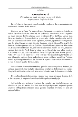 369Código de Direito Canónico
Apêndices
PROFISSÃO DE FÉ
(Fórmula a ser usada nos casos em que pelo direito
se prescreve a Profissão de Fé)
Eu N. (...) creio firmemente e professo todas e cada uma das verdades que estão
contidas no símbolo da Fé, a saber:
Creio em um só Deus, Pai todo-poderoso, Criador do céu e da terra, de todas as
coisas visíveis e invisíveis. Creio em um só Senhor, Jesus Cristo, Filho Unigénito
de Deus, nascido do Pai antes de todos os séculos: Deus de Deus, Luz da Luz,
Deus verdadeiro de Deus verdadeiro; gerado, não criado, consubstancial ao Pai.
Por Ele todas as coisas foram feitas. E por nós, homens, e para nossa salvação des-
ceu dos céus. E encarnou pelo Espírito Santo, no seio da Virgem Maria, e Se fez
homem. Também por nós foi crucificado sob Pôncio Pilatos; padeceu e foi sepulta-
do. Ressuscitou ao terceiro dia, conforme as Escrituras; e subiu aos céus, onde está
sentado à direita do Pai. E de novo há-de vir em Sua glória, para julgar os vivos
e os mortos; e o Seu reino não terá fim. Creio no Espírito Santo, Senhor que dá a
vida, e procede do Pai e do Filho; e com o Pai e o Filho é adorado e glorificado: Ele
que falou pelos profetas. Creio na Igreja una, santa, católica e apostólica. Professo
um só baptismo para remissão dos pecados. E espero a ressurreição dos mortos, e
a vida do mundo que há-de vir. Amém.
Creio também firmemente em tudo o que está contido na palavra de Deus, es-
crita ou transmitida pela tradição, e é proposto pela Igreja, de forma solene ou pelo
Magistério ordinário e universal, para ser acreditado como divinamente revelado.
De igual modo aceito firmemente e guardo tudo o que, acerca da doutrina da fé
e dos costumes, é proposto de modo definitivo pela mesma Igreja.
Adiro ainda, com religioso obséquio da vontade e da inteligência, aos en-
sinamentos que o Romano Pontífice ou o Colégio Episcopal propõem quando
exercem o Magistério autêntico, ainda que não entendam proclamá-los com um
acto definitivo.
 