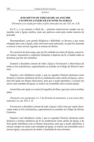 370 Código de Direito Canónico
Apêndices
JURAMENTO DE FIDELIDADE AO ASSUMIR
UM OFÍCIO A EXERCER EM NOME DA IGREJA
(Fórmula a ser usada por todos os fiéis elencados no cân. 833, nn. 5-8)
Eu N. (...), ao assumir o ofício de ... prometo conservar-me sempre em co-
munhão com a Igreja católica, tanto por palavras como pela minha maneira de
proceder.
Desempenharei, com grande diligência e fidelidade, os deveres a que estou
obrigado para com a Igreja, tanto universal como particular, na qual fui chamado
a exercer o meu serviço segundo as normas do direito.
No exercício do meu cargo, que me foi confiado em nome da Igreja, conserva-
rei intacto, transmitirei e explicarei fielmente o depósito da fé, evitando todas as
doutrinas que lhe são contrárias.
Acatarei a disciplina comum de toda a Igreja e favorecerei a observância de
todas as leis eclesiásticas, especialmente as contidas no Código de Direito Canó-
nico.
Seguirei, com obediência cristã, o que os sagrados Pastores declaram como
doutores e mestres autênticos da fé ou estabelecem como chefes da Igreja, e pres-
tarei fiel ajuda aos Bispos diocesanos, para que a acção apostólica, a exercer em
nome e por mandato da Igreja, se realize em comunhão com a mesma Igreja.
Assim Deus me ajude e os santos Evangelhos de Deus, que toco com as minhas
mãos.
(Variações nos parágrafos 4 e 5 da fórmula do juramento, a usar pelos fiéis,
indicados no cân. 833, n. 8)
Favorecerei a disciplina comum de toda a Igreja e farei com que sejam obser-
vadas todas as leis eclesiásticas, especialmente as contidas no Código de Direito
Canónico.
Seguirei, com obediência cristã, o que os sagrados Pastores declaram como
doutores e mestres autênticos da fé ou estabelecem como chefes da Igreja, e de
bom grado trabalharei com os Bispos diocesanos, para que a acção apostólica, a
exercer sempre em nome e por mandato da Igreja, se realize, em comunhão com a
mesma Igreja, sem prejuízo da índole e finalidade do meu Instituto.
 