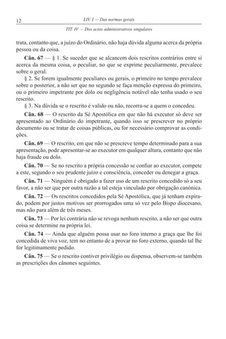 12 LIV. I — Das normas gerais
trata, contanto que, a juízo do Ordinário, não haja dúvida alguma acerca da própria
pessoa ou da coisa.
Cân. 67 — § 1. Se suceder que se alcancem dois rescritos contrários entre si
acerca da mesma coisa, o peculiar, no que se exprime peculiarmente, prevalece
sobre o geral.
§ 2. Se forem igualmente peculiares ou gerais, o primeiro no tempo prevalece
sobre o posterior, a não ser que no segundo se faça menção expressa do primeiro,
ou o primeiro impetrante por dolo ou negligência notável não tenha usado o seu
rescrito.
§ 3. Na dúvida se o rescrito é valido ou não, recorra-se a quem o concedeu.
Cân. 68 — O rescrito da Sé Apostólica em que não há executor só deve ser
apresentado ao Ordinário do impetrante, quando isso se prescrever no próprio
documento ou se tratar de coisas públicas, ou for necessário comprovar as condi-
ções.
Cân. 69 — O rescrito, em que não se prescreve tempo determinado para a sua
apresentação, pode apresentar-se ao executor em qualquer altura, contanto que não
haja fraude ou dolo.
Cân. 70 — Se no rescrito a própria concessão se confiar ao executor, compete
a este, segundo o seu prudente juízo e consciência, conceder ou denegar a graça.
Cân. 71 — Ninguém é obrigado a fazer uso de um rescrito concedido só a seu
favor, a não ser que por outra razão a tal esteja vinculado por obrigação canónica.
Cân. 72 — Os rescritos concedidos pela Sé Apostólica, que já tenham expira-
do, podem por justos motivos ser prorrogados uma só vez pelo Bispo diocesano,
mas não para além de três meses.
Cân. 73 — Por lei contrária não se revoga nenhum rescrito, a não ser que outra
coisa se determine na própria lei.
Cân. 74 — Ainda que alguém possa usar no foro interno a graça que lhe foi
concedida de viva voz, tem no entanto de a provar no foro externo, quando tal lhe
for legitimamente pedido.
Cân. 75 — Se o rescrito contiver privilégio ou dispensa, observem-se também
as prescrições dos cânones seguintes.
TIT. IV — Dos actos administrativos singulares
 