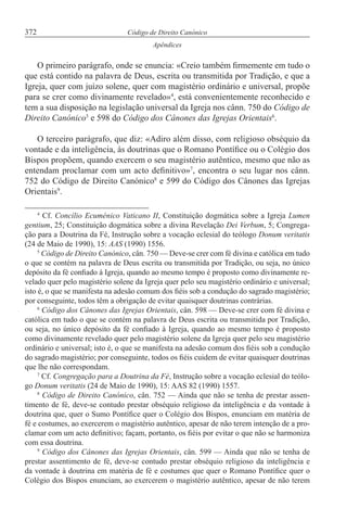 372 Código de Direito Canónico
Apêndices
O primeiro parágrafo, onde se enuncia: «Creio também firmemente em tudo o
que está contido na palavra de Deus, escrita ou transmitida por Tradição, e que a
Igreja, quer com juízo solene, quer com magistério ordinário e universal, propõe
para se crer como divinamente revelado»4
, está convenientemente reconhecido e
tem a sua disposição na legislação universal da Igreja nos cânn. 750 do Código de
Direito Canónico5
e 598 do Código dos Cânones das Igrejas Orientais6
.
O terceiro parágrafo, que diz: «Adiro além disso, com religioso obséquio da
vontade e da inteligência, às doutrinas que o Romano Pontífice ou o Colégio dos
Bispos propõem, quando exercem o seu magistério autêntico, mesmo que não as
entendam proclamar com um acto definitivo»7
, encontra o seu lugar nos cânn.
752 do Código de Direito Canónico8
e 599 do Código dos Cânones das Igrejas
Orientais9
.
4
Cf. Concílio Ecuménico Vaticano II, Constituição dogmática sobre a Igreja Lumen
gentium, 25; Constituição dogmática sobre a divina Revelação Dei Verbum, 5; Congrega-
ção para a Doutrina da Fé, Instrução sobre a vocação eclesial do teólogo Donum veritatis
(24 de Maio de 1990), 15: AAS (1990) 1556.
5
Código de Direito Canónico, cân. 750 — Deve-se crer com fé divina e católica em tudo
o que se contém na palavra de Deus escrita ou transmitida por Tradição, ou seja, no único
depósito da fé confiado à Igreja, quando ao mesmo tempo é proposto como divinamente re-
velado quer pelo magistério solene da Igreja quer pelo seu magistério ordinário e universal;
isto é, o que se manifesta na adesão comum dos fiéis sob a condução do sagrado magistério;
por conseguinte, todos têm a obrigação de evitar quaisquer doutrinas contrárias.
6
Código dos Cânones das Igrejas Orientais, cân. 598 — Deve-se crer com fé divina e
católica em tudo o que se contém na palavra de Deus escrita ou transmitida por Tradição,
ou seja, no único depósito da fé confiado à Igreja, quando ao mesmo tempo é proposto
como divinamente revelado quer pelo magistério solene da Igreja quer pelo seu magistério
ordinário e universal; isto é, o que se manifesta na adesão comum dos fiéis sob a condução
do sagrado magistério; por conseguinte, todos os fiéis cuidem de evitar quaisquer doutrinas
que lhe não correspondam.
7
Cf. Congregação para a Doutrina da Fé, Instrução sobre a vocação eclesial do teólo-
go Donum veritatis (24 de Maio de 1990), 15: AAS 82 (1990) 1557.
8
Código de Direito Canónico, cân. 752 — Ainda que não se tenha de prestar assen-
timento de fé, deve-se contudo prestar obséquio religioso da inteligência e da vontade à
doutrina que, quer o Sumo Pontífice quer o Colégio dos Bispos, enunciam em matéria de
fé e costumes, ao exercerem o magistério autêntico, apesar de não terem intenção de a pro-
clamar com um acto definitivo; façam, portanto, os fiéis por evitar o que não se harmoniza
com essa doutrina.
9
Código dos Cânones das Igrejas Orientais, cân. 599 — Ainda que não se tenha de
prestar assentimento de fé, deve-se contudo prestar obséquio religioso da inteligência e
da vontade à doutrina em matéria de fé e costumes que quer o Romano Pontífice quer o
Colégio dos Bispos enunciam, ao exercerem o magistério autêntico, apesar de não terem
 