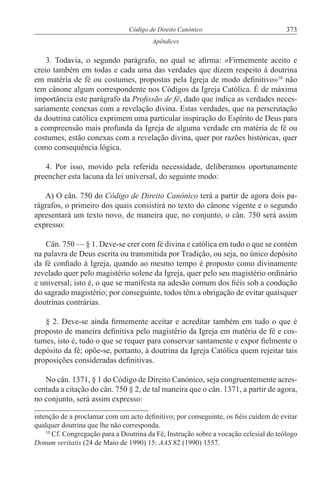 373Código de Direito Canónico
Apêndices
3. Todavia, o segundo parágrafo, no qual se afirma: «Firmemente aceito e
creio também em todas e cada uma das verdades que dizem respeito à doutrina
em matéria de fé ou costumes, propostas pela Igreja de modo definitivo»10
não
tem cânone algum correspondente nos Códigos da Igreja Católica. É de máxima
importância este parágrafo da Profissão de fé, dado que indica as verdades neces-
sariamente conexas com a revelação divina. Estas verdades, que na perscrutação
da doutrina católica exprimem uma particular inspiração do Espírito de Deus para
a compreensão mais profunda da Igreja de alguma verdade em matéria de fé ou
costumes, estão conexas com a revelação divina, quer por razões históricas, quer
como consequência lógica.
4. Por isso, movido pela referida necessidade, deliberamos oportunamente
preencher esta lacuna da lei universal, do seguinte modo:
A) O cân. 750 do Código de Direito Canónico terá a partir de agora dois pa-
rágrafos, o primeiro dos quais consistirá no texto do cânone vigente e o segundo
apresentará um texto novo, de maneira que, no conjunto, o cân. 750 será assim
expresso:
Cân. 750 — § 1. Deve-se crer com fé divina e católica em tudo o que se contém
na palavra de Deus escrita ou transmitida por Tradição, ou seja, no único depósito
da fé confiado à Igreja, quando ao mesmo tempo é proposto como divinamente
revelado quer pelo magistério solene da Igreja, quer pelo seu magistério ordinário
e universal; isto é, o que se manifesta na adesão comum dos fiéis sob a condução
do sagrado magistério; por conseguinte, todos têm a obrigação de evitar quaisquer
doutrinas contrárias.
§ 2. Deve-se ainda firmemente aceitar e acreditar também em tudo o que é
proposto de maneira definitiva pelo magistério da Igreja em matéria de fé e cos-
tumes, isto é, tudo o que se requer para conservar santamente e expor fielmente o
depósito da fé; opõe-se, portanto, à doutrina da Igreja Católica quem rejeitar tais
proposições consideradas definitivas.
No cân. 1371, § 1 do Código de Direito Canónico, seja congruentemente acres-
centada a citação do cân. 750 § 2, de tal maneira que o cân. 1371, a partir de agora,
no conjunto, será assim expresso:
intenção de a proclamar com um acto definitivo; por conseguinte, os fiéis cuidem de evitar
qualquer doutrina que lhe não corresponda.
10
Cf. Congregação para a Doutrina da Fé, Instrução sobre a vocação eclesial do teólogo
Donum veritatis (24 de Maio de 1990) 15: AAS 82 (1990) 1557.
 