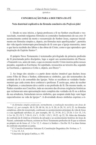 376 Código de Direito Canónico
Apêndices
CONGREGAÇÃO PARAA DOUTRINA DA FÉ
Nota doutrinal explicativa da fórmula conclusiva da Professio fidei
1. Desde os seus inícios, a Igreja professou a fé no Senhor crucificado e res-
suscitado, reunindo nalgumas fórmulas os conteúdos fundamentais do seu crer. O
acontecimento central da morte e ressurreição do Senhor Jesus, expresso inicial-
mente em fórmulas simples e, depois, em fórmulas mais aperfeiçoadas11
, permitiu
dar vida àquela ininterrupta proclamação de fé com que a Igreja transmitiu, tanto
o que havia recebido dos lábios e das obras de Cristo, como o que aprendera «por
inspiração do Espírito Santo»12
.
O próprio Novo Testamento é testemunho privilegiado da primeira profissão
de fé proclamada pelos discípulos, logo a seguir aos acontecimentos da Páscoa:
«Transmiti-vos, antes de mais, o que eu mesmo recebi: Cristo morreu pelos nossos
pecados, segundo as Escrituras; foi sepultado, ressuscitou ao terceiro dia, segundo
as Escrituras, e apareceu a Cefas e, depois, aos Doze»13
.
2. Ao longo dos séculos e a partir deste núcleo imutável que declara Jesus
como Filho de Deus e Senhor, elaboraram-se símbolos, que são testemunhos da
unidade da fé e da comunhão das Igrejas. Neles se recolhem as verdades funda-
mentais que cada crente deve conhecer e professar. É assim que, antes de receber
o Baptismo, o catecúmeno deve emitir a sua profissão de fé. Do mesmo modo, os
Padres reunidos nos Concílios, indo ao encontro das diversas exigências históricas
que reclamavam uma apresentação mais completa das verdades da fé ou a defesa
da sua ortodoxia, formularam novos símbolos, que ocupam ainda hoje «um lugar
especialíssimo na vida da Igreja»14
. A diversidade desses símbolos exprime a ri-
11
As fórmulas simples professam, normalmente, a realização messiânica em Jesus de
Nazaré; cf., por exemplo, Mc 8, 29; Mt 16, 16; Lc 9, 20; Jo 20, 31; At 9, 22. As fórmulas
complexas, além da ressurreição, confessam os acontecimentos principais da vida de Jesus
e o seu significado salvífico; cf., por exemplo, Mc 12, 35-36; At 2, 23-24; 1 Cor 15, 3-5;
1 Cor 16, 22; Fil 2, 7.10-11; Col 1, 15-20; 1 Pd 3, 19-22; Ap 22, 20. Além das fórmulas
de confissão da fé relativas à história da salvação e ao acontecimento histórico de Jesus de
Nazaré, culminado na Páscoa, existem no Novo Testamento profissões de fé que se referem
ao próprio ser de Jesus; cf. 1 Cor 12, 3: «Jesus é o Senhor ». Em Rm 10, 9 as duas formas
de confissão encontram-se juntas.
12
Cf. Concílio Ecuménico Vaticano II, Constituição Dogmática Dei Verbum, n. 7.
13
1 Cor 15, 3-5.
14
Catecismo da Igreja Católica, n. 193.
 
