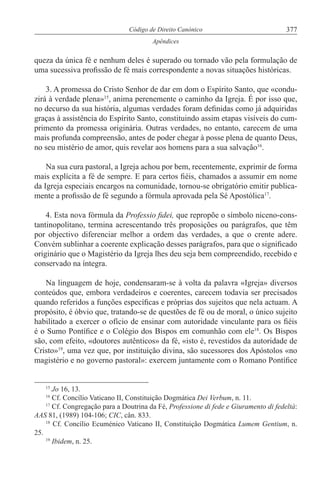 377Código de Direito Canónico
Apêndices
queza da única fé e nenhum deles é superado ou tornado vão pela formulação de
uma sucessiva profissão de fé mais correspondente a novas situações históricas.
3. A promessa do Cristo Senhor de dar em dom o Espírito Santo, que «condu-
zirá à verdade plena»15
, anima perenemente o caminho da Igreja. É por isso que,
no decurso da sua história, algumas verdades foram definidas como já adquiridas
graças à assistência do Espírito Santo, constituindo assim etapas visíveis do cum-
primento da promessa originária. Outras verdades, no entanto, carecem de uma
mais profunda compreensão, antes de poder chegar à posse plena de quanto Deus,
no seu mistério de amor, quis revelar aos homens para a sua salvação16
.
Na sua cura pastoral, a Igreja achou por bem, recentemente, exprimir de forma
mais explícita a fé de sempre. E para certos fiéis, chamados a assumir em nome
da Igreja especiais encargos na comunidade, tornou-se obrigatório emitir publica-
mente a profissão de fé segundo a fórmula aprovada pela Sé Apostólica17
.
4. Esta nova fórmula da Professio fidei, que repropõe o símbolo niceno-cons-
tantinopolitano, termina acrescentando três proposições ou parágrafos, que têm
por objectivo diferenciar melhor a ordem das verdades, a que o crente adere.
Convém sublinhar a coerente explicação desses parágrafos, para que o significado
originário que o Magistério da Igreja lhes deu seja bem compreendido, recebido e
conservado na íntegra.
Na linguagem de hoje, condensaram-se à volta da palavra «Igreja» diversos
conteúdos que, embora verdadeiros e coerentes, carecem todavia ser precisados
quando referidos a funções específicas e próprias dos sujeitos que nela actuam. A
propósito, é óbvio que, tratando-se de questões de fé ou de moral, o único sujeito
habilitado a exercer o ofício de ensinar com autoridade vinculante para os fiéis
é o Sumo Pontífice e o Colégio dos Bispos em comunhão com ele18
. Os Bispos
são, com efeito, «doutores autênticos» da fé, «isto é, revestidos da autoridade de
Cristo»19
, uma vez que, por instituição divina, são sucessores dos Apóstolos «no
magistério e no governo pastoral»: exercem juntamente com o Romano Pontífice
15
Jo 16, 13.
16
Cf. Concílio Vaticano II, Constituição Dogmática Dei Verbum, n. 11.
17
Cf. Congregação para a Doutrina da Fé, Professione di fede e Giuramento di fedeltà:
AAS 81, (1989) 104-106; CIC, cân. 833.
18
Cf. Concílio Ecuménico Vaticano II, Constituição Dogmática Lumem Gentium, n.
25.
19
Ibidem, n. 25.
 