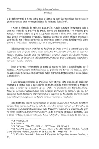 378 Código de Direito Canónico
Apêndices
o poder supremo e pleno sobre toda a Igreja, se bem que tal poder não possa ser
exercido senão com o consentimento do Romano Pontífice20
.
5. Com a fórmula do primeiro parágrafo: «Creio também firmemente tudo o
que está contido na Palavra de Deus, escrita ou transmitida, e é proposto pela
Igreja, de forma solene ou pelo Magistério ordinário e universal, para ser acredi-
tado como divinamente revelado», pretende afirmar-se que o objecto ensinado é
constituído por todas as doutrinas de fé divina e católica que a Igreja propõe como
divina e formalmente reveladas e, como tais, irreformáveis21
.
Tais doutrinas estão contidas na Palavra de Deus escrita e transmitida e são
definidas com um juízo solene como verdades divinamente reveladas ou pelo Ro-
mano Pontífice, quando fala «ex cathedra», ou pelo Colégio dos Bispos reunido
em Concílio, ou então são infalivelmente propostas pelo Magistério ordinário e
universal para se crerem.
Essas doutrinas comportam da parte de todos os fiéis o assentimento de fé
teologal. Assim, quem obstinadamente as pusesse em dúvida ou negasse, cairia
na censura de heresia, como afirmado pelos correspondentes cânones dos Códigos
Canónicos22
.
6. A segunda proposição da Professio fidei afirma: «De igual modo aceito fir-
memente e guardo tudo o que, acerca da doutrina da fé e dos costumes, é proposto
de modo definitivo pela mesma Igreja». O objecto ensinado nesta fórmula abrange
todas as doutrinas relacionadas com o campo dogmático ou moral23
, que são ne-
cessárias para guardar e expor fielmente o depósito da fé, mesmo que não sejam
propostas pelo Magistério da Igreja como formalmente reveladas.
Tais doutrinas podem ser definidas de forma solene pelo Romano Pontífice,
quando fala «ex cathedra», ou pelo Colégio dos Bispos reunido em Concílio, ou
podem ser infalivelmente ensinadas pelo Magistério ordinário e universal da Igre-
ja como «sententia definitive tenenda»24
. Todo o crente é obrigado, portanto, a dar
a essas verdades o seu assentimento firme e definitivo, baseado na fé da assistência
20
Cf. ibidem, n. 22.
21
Cf. DS 3074.
22
Cf. CIC cann. 750 e 751; 1364 § 1; CCEO cann. 598; 1436 § 1.
23
Cf. Paulo VI, Carta Encíclica Humanae Vitae, n. 4: AAS 60 (1968) 483; João Paulo II,
Carta Encíclica Veritatis Splendor, nn. 36-37: AAS 85 (1993) 1162-1163.
24
Cf. Concílio Ecuménico Vaticano II, Constituição Dogmática Lumem Gentium, n.
25.
 