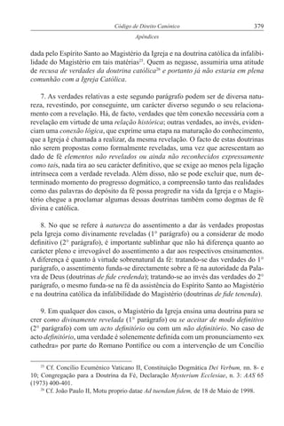 379Código de Direito Canónico
Apêndices
dada pelo Espírito Santo ao Magistério da Igreja e na doutrina católica da infalibi-
lidade do Magistério em tais matérias25
. Quem as negasse, assumiria uma atitude
de recusa de verdades da doutrina católica26
e portanto já não estaria em plena
comunhão com a Igreja Católica.
7. As verdades relativas a este segundo parágrafo podem ser de diversa natu-
reza, revestindo, por conseguinte, um carácter diverso segundo o seu relaciona-
mento com a revelação. Há, de facto, verdades que têm conexão necessária com a
revelação em virtude de uma relação histórica; outras verdades, ao invés, eviden-
ciam uma conexão lógica, que exprime uma etapa na maturação do conhecimento,
que a Igreja é chamada a realizar, da mesma revelação. O facto de estas doutrinas
não serem propostas como formalmente reveladas, uma vez que acrescentam ao
dado de fé elementos não revelados ou ainda não reconhecidos expressamente
como tais, nada tira ao seu carácter definitivo, que se exige ao menos pela ligação
intrínseca com a verdade revelada. Além disso, não se pode excluir que, num de-
terminado momento do progresso dogmático, a compreensão tanto das realidades
como das palavras do depósito da fé possa progredir na vida da Igreja e o Magis-
tério chegue a proclamar algumas dessas doutrinas também como dogmas de fé
divina e católica.
8. No que se refere à natureza do assentimento a dar às verdades propostas
pela Igreja como divinamente reveladas (1° parágrafo) ou a considerar de modo
definitivo (2° parágrafo), é importante sublinhar que não há diferença quanto ao
carácter pleno e irrevogável do assentimento a dar aos respectivos ensinamentos.
A diferença é quanto à virtude sobrenatural da fé: tratando-se das verdades do 1°
parágrafo, o assentimento funda-se directamente sobre a fé na autoridade da Pala-
vra de Deus (doutrinas de fide credenda); tratando-se ao invés das verdades do 2°
parágrafo, o mesmo funda-se na fé da assistência do Espírito Santo ao Magistério
e na doutrina católica da infalibilidade do Magistério (doutrinas de fide tenenda).
9. Em qualquer dos casos, o Magistério da Igreja ensina uma doutrina para se
crer como divinamente revelada (1° parágrafo) ou se aceitar de modo definitivo
(2° parágrafo) com um acto definitório ou com um não definitório. No caso de
acto definitório, uma verdade é solenemente definida com um pronunciamento «ex
cathedra» por parte do Romano Pontífice ou com a intervenção de um Concílio
25
Cf. Concílio Ecuménico Vaticano II, Constituição Dogmática Dei Verbum, nn. 8- e
10; Congregação para a Doutrina da Fé, Declaração Mysterium Ecclesiae, n. 3: AAS 65
(1973) 400-401.
26
Cf. João Paulo II, Motu proprio datae Ad tuendam fidem, de 18 de Maio de 1998.
 