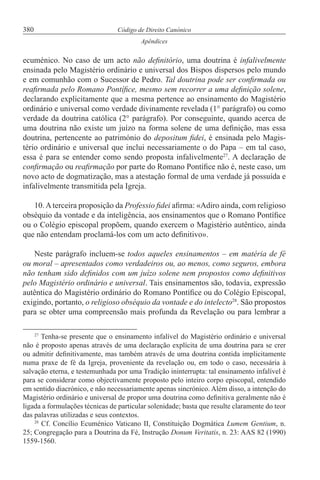380 Código de Direito Canónico
Apêndices
ecuménico. No caso de um acto não definitório, uma doutrina é infalivelmente
ensinada pelo Magistério ordinário e universal dos Bispos dispersos pelo mundo
e em comunhão com o Sucessor de Pedro. Tal doutrina pode ser confirmada ou
reafirmada pelo Romano Pontífice, mesmo sem recorrer a uma definição solene,
declarando explicitamente que a mesma pertence ao ensinamento do Magistério
ordinário e universal como verdade divinamente revelada (1° parágrafo) ou como
verdade da doutrina católica (2° parágrafo). Por conseguinte, quando acerca de
uma doutrina não existe um juízo na forma solene de uma definição, mas essa
doutrina, pertencente ao património do depositum fidei, é ensinada pelo Magis-
tério ordinário e universal que inclui necessariamente o do Papa – em tal caso,
essa é para se entender como sendo proposta infalivelmente27
. A declaração de
confirmação ou reafirmação por parte do Romano Pontífice não é, neste caso, um
novo acto de dogmatização, mas a atestação formal de uma verdade já possuída e
infalivelmente transmitida pela Igreja.
10.Aterceira proposição da Professio fidei afirma: «Adiro ainda, com religioso
obséquio da vontade e da inteligência, aos ensinamentos que o Romano Pontífice
ou o Colégio episcopal propõem, quando exercem o Magistério autêntico, ainda
que não entendam proclamá-los com um acto definitivo».
Neste parágrafo incluem-se todos aqueles ensinamentos – em matéria de fé
ou moral – apresentados como verdadeiros ou, ao menos, como seguros, embora
não tenham sido definidos com um juízo solene nem propostos como definitivos
pelo Magistério ordinário e universal. Tais ensinamentos são, todavia, expressão
autêntica do Magistério ordinário do Romano Pontífice ou do Colégio Episcopal,
exigindo, portanto, o religioso obséquio da vontade e do intelecto28
. São propostos
para se obter uma compreensão mais profunda da Revelação ou para lembrar a
27
Tenha-se presente que o ensinamento infalível do Magistério ordinário e universal
não é proposto apenas através de uma declaração explícita de uma doutrina para se crer
ou admitir definitivamente, mas também através de uma doutrina contida implicitamente
numa praxe de fé da Igreja, proveniente da revelação ou, em todo o caso, necessária à
salvação eterna, e testemunhada por uma Tradição ininterrupta: tal ensinamento infalível é
para se considerar como objectivamente proposto pelo inteiro corpo episcopal, entendido
em sentido diacrónico, e não necessariamente apenas sincrónico. Além disso, a intenção do
Magistério ordinário e universal de propor uma doutrina como definitiva geralmente não é
ligada a formulações técnicas de particular solenidade; basta que resulte claramente do teor
das palavras utilizadas e seus contextos.
28
Cf. Concílio Ecuménico Vaticano II, Constituição Dogmática Lumem Gentium, n.
25; Congregação para a Doutrina da Fé, Instrução Donum Veritatis, n. 23: AAS 82 (1990)
1559-1560.
 