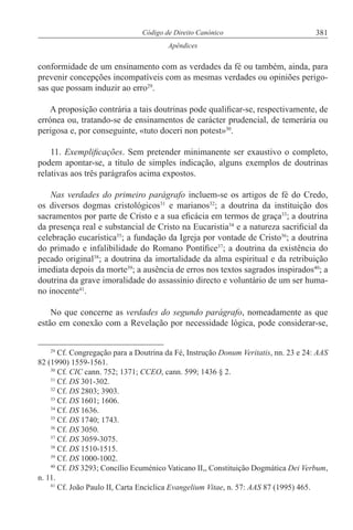 381Código de Direito Canónico
Apêndices
conformidade de um ensinamento com as verdades da fé ou também, ainda, para
prevenir concepções incompatíveis com as mesmas verdades ou opiniões perigo-
sas que possam induzir ao erro29
.
A proposição contrária a tais doutrinas pode qualificar-se, respectivamente, de
errónea ou, tratando-se de ensinamentos de carácter prudencial, de temerária ou
perigosa e, por conseguinte, «tuto doceri non potest»30
.
11. Exemplificações. Sem pretender minimanente ser exaustivo o completo,
podem apontar-se, a título de simples indicação, alguns exemplos de doutrinas
relativas aos três parágrafos acima expostos.
Nas verdades do primeiro parágrafo incluem-se os artigos de fé do Credo,
os diversos dogmas cristológicos31
e marianos32
; a doutrina da instituição dos
sacramentos por parte de Cristo e a sua eficácia em termos de graça33
; a doutrina
da presença real e substancial de Cristo na Eucaristia34
e a natureza sacrificial da
celebração eucarística35
; a fundação da Igreja por vontade de Cristo36
; a doutrina
do primado e infalibilidade do Romano Pontífice37
; a doutrina da existência do
pecado original38
; a doutrina da imortalidade da alma espiritual e da retribuição
imediata depois da morte39
; a ausência de erros nos textos sagrados inspirados40
; a
doutrina da grave imoralidade do assassínio directo e voluntário de um ser huma-
no inocente41
.
No que concerne as verdades do segundo parágrafo, nomeadamente as que
estão em conexão com a Revelação por necessidade lógica, pode considerar-se,
29
Cf. Congregação para a Doutrina da Fé, Instrução Donum Veritatis, nn. 23 e 24: AAS
82 (1990) 1559-1561.
30
Cf. CIC cann. 752; 1371; CCEO, cann. 599; 1436 § 2.
31
Cf. DS 301-302.
32
Cf. DS 2803; 3903.
33
Cf. DS 1601; 1606.
34
Cf. DS 1636.
35
Cf. DS 1740; 1743.
36
Cf. DS 3050.
37
Cf. DS 3059-3075.
38
Cf. DS 1510-1515.
39
Cf. DS 1000-1002.
40
Cf. DS 3293; Concílio Ecuménico Vaticano II,, Constituição Dogmática Dei Verbum,
n. 11.
41
Cf. João Paulo II, Carta Encíclica Evangelium Vitae, n. 57: AAS 87 (1995) 465.
 