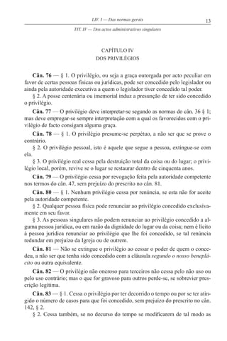 13LIV. I — Das normas gerais
CAPÍTULO IV
DOS PRIVILÉGIOS
Cân. 76 — § 1. O privilégio, ou seja a graça outorgada por acto peculiar em
favor de certas pessoas físicas ou jurídicas, pode ser concedido pelo legislador ou
ainda pela autoridade executiva a quem o legislador tiver concedido tal poder.
§ 2. A posse centenária ou imemorial induz a presunção de ter sido concedido
o privilégio.
Cân. 77 — O privilégio deve interpretar-se segundo as normas do cân. 36 § 1;
mas deve empregar-se sempre interpretação com a qual os favorecidos com o pri-
vilégio de facto consigam alguma graça.
Cân. 78 — § 1. O privilégio presume-se perpétuo, a não ser que se prove o
contrário.
§ 2. O privilégio pessoal, isto é aquele que segue a pessoa, extingue-se com
ela.
§ 3. O privilégio real cessa pela destruição total da coisa ou do lugar; o privi-
légio local, porém, revive se o lugar se restaurar dentro de cinquenta anos.
Cân. 79 — O privilégio cessa por revogação feita pela autoridade competente
nos termos do cân. 47, sem prejuízo do prescrito no cân. 81.
Cân. 80 — § 1. Nenhum privilégio cessa por renúncia, se esta não for aceite
pela autoridade competente.
§ 2. Qualquer pessoa física pode renunciar ao privilégio concedido exclusiva-
mente em seu favor.
§ 3. As pessoas singulares não podem renunciar ao privilégio concedido a al-
guma pessoa jurídica, ou em razão da dignidade do lugar ou da coisa; nem é lícito
à pessoa jurídica renunciar ao privilégio que lhe foi concedido, se tal renúncia
redundar em prejuízo da Igreja ou de outrem.
Cân. 81 — Não se extingue o privilégio ao cessar o poder de quem o conce-
deu, a não ser que tenha sido concedido com a cláusula segundo o nosso beneplá-
cito ou outra equivalente.
Cân. 82 — O privilégio não oneroso para terceiros não cessa pelo não uso ou
pelo uso contrário; mas o que for gravoso para outros perde-se, se sobrevier pres-
crição legítima.
Cân. 83 — § 1. Cessa o privilégio por ter decorrido o tempo ou por se ter atin-
gido o número de casos para que foi concedido, sem prejuízo do prescrito no cân.
142, § 2.
§ 2. Cessa também, se no decurso do tempo se modificarem de tal modo as
TIT. IV — Dos actos administrativos singulares
 