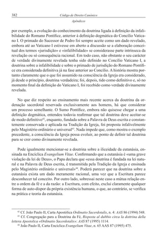 382 Código de Direito Canónico
Apêndices
por exemplo, a evolução do conhecimento da doutrina ligada à definição da infali-
bilidade do Romano Pontífice, anterior à definição dogmática do Concílio Vatica-
no I. O primado do Sucessor de Pedro foi sempre aceite como um dado revelado,
embora até ao Vaticano I estivesse em aberto a discussão se a elaboração concei-
tual dos termos «jurisdição» e «infalibilidade» se considerasse parte intrínseca da
revelação ou só consequência racional. Em todo caso, não obstante o seu carácter
de verdade divinamente revelada tenha sido definido no Concílio Vaticano I, a
doutrina sobre a infalibilidade e sobre o primado de jurisdição do Romano Pontífi-
ce era considerada definitiva já na fase anterior ao Concílio. A história mostra por-
tanto claramente que o que foi assumido na consciência da Igreja era considerado,
já desde o princípio, doutrina verdadeira; foi, depois, tido como definitivo e, só no
momento final da definição do Vaticano I, foi recebido como verdade divinamente
revelada.
No que diz respeito ao ensinamento mais recente acerca da doutrina da or-
denação sacerdotal reservada exclusivamente aos homens, há que considerar
um processo semelhante. O Sumo Pontífice, embora não quisesse chegar a uma
definição dogmática, entendeu todavia reafirmar que tal doutrina deve aceitar-se
de modo definitivo42
, enquanto, fundada sobre a Palavra de Deus escrita e constan-
temente conservada e aplicada na Tradição da Igreja, foi proposta infalivelmente
pelo Magistério ordinário e universal43
. Nada impede que, como mostra o exemplo
precedente, a consciência da Igreja possa evoluir, ao ponto de definir tal doutrina
para se crer como divinamente revelada.
Pode igualmente mencionar-se a doutrina sobre a iliceidade da eutanásia, en-
sinada na Encíclica Evangelium Vitae. Confirmando que a eutanásia é «uma grave
violação da lei de Deus», o Papa declara que «essa doutrina é fundada na lei natu-
ral e na Palavra de Deus escrita, é transmitida pela Tradição da Igreja e ensinada
pelo Magistério ordinário e universal»44
. Poderá parecer que na doutrina sobre a
eutanásia exista um dado meramente racional, uma vez que a Escritura parece
desconhecer tal conceito. Por outro lado, sobressai neste caso a mútua relação en-
tre a ordem da fé e a da razão: a Escritura, com efeito, exclui claramente qualquer
forma de auto-dispor da própria existência humana, o que, ao contrário, se verifica
na prática e teoria da eutanásia.
42
Cf. João Paulo II, Carta Apostólica Ordinatio Sacerdotalis, n. 4: AAS 86 (1994) 548.
43
Cf. Congregação para a Doutrina da Fé, Risposta al dubbio circa la dottrina della
lettera Apostolica «Ordinatio Sacerdotalis»: AAS 87 (1995) 1114.
44
João Paulo II, Carta Encíclica Evangelium Vitae, n. 65 AAS 87 (1995) 475.
 