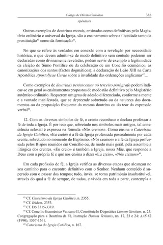 383Código de Direito Canónico
Apêndices
Outros exemplos de doutrinas morais, ensinadas como definitivas pelo Magis-
tério ordinário e universal da Igreja, são o ensinamento sobre a iliceidade tanto da
prostituição45
como da fornicação46
.
No que se refere às verdades em conexão com a revelação por necessidade
histórica, e que devem admitir-se de modo definitivo sem contudo poderem ser
declaradas como divinamente reveladas, podem servir de exemplo a legitimidade
da eleição do Sumo Pontífice ou da celebração de um Concílio ecuménico, as
canonizações dos santos (factos dogmáticos); a declaração de Leão XIII na Carta
Apostólica Apostolicae Curae sobre a invalidade das ordenações anglicanas47
...
Como exemplos de doutrinas pertencentes ao terceiro parágrafo podem indi-
car-se em geral os ensinamentos propostos de modo não definitivo pelo Magistério
autêntico ordinário. Requerem um grau de adesão diferenciado, conforme a mente
e a vontade manifestada, que se depreende sobretudo ou da natureza dos docu-
mentos ou da proposição frequente da mesma doutrina ou do teor da expressão
verbal48
.
12. Com os diversos símbolos de fé, o crente reconhece e declara professar a
fé de toda a Igreja. É por isso que, sobretudo nos símbolos mais antigos, tal cons-
ciência eclesial é expressa na fórmula «Nós cremos». Como ensina o Catecismo
da Igreja Católica, «Eu creio» é a fé da Igreja professada pessoalmente por cada
crente, sobretudo no momento do Baptismo. «Nós cremos» é a fé da Igreja profes-
sada pelos Bispos reunidos em Concílio ou, de modo mais geral, pela assembleia
litúrgica dos crentes. «Eu creio» é também a Igreja, nossa Mãe, que responde a
Deus com a própria fé e que nos ensina a dizer «Eu creio», «Nós cremos»49
.
Em cada profissão de fé, a Igreja verifica as diversas etapas que alcançou no
seu caminho para o encontro definitivo com o Senhor. Nenhum conteúdo é su-
perado com o passar dos tempos; tudo, invés, se torna património insubstituível,
através do qual a fé de sempre, de todos, e vivida em toda a parte, contempla a
45
Cf. Catecismo da Igreja Católica, n. 2355.
46
Cf. Ibidem, 2353.
47
Cf. DS 3315-3319.
48
Cf. Concílio Ecuménico Vaticano II, Constituição Dogmática Lumem Gentium, n. 25;
Congregação para a Doutrina da Fé, Instrução Donum Veritatis, nn. 17, 23 e 24: AAS 82
(1990), 1557-1561.
49
Catecismo da Igreja Católica, n. 167.
 
