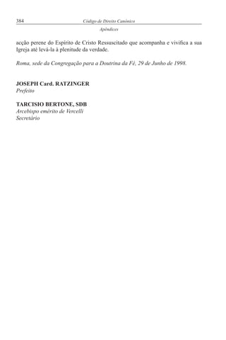 384 Código de Direito Canónico
Apêndices
acção perene do Espírito de Cristo Ressuscitado que acompanha e vivifica a sua
Igreja até levá-la à plenitude da verdade.
Roma, sede da Congregação para a Doutrina da Fé, 29 de Junho de 1998.
JOSEPH Card. RATZINGER
Prefeito
TARCISIO BERTONE, SDB
Arcebispo emérito de Vercelli
Secretário
 