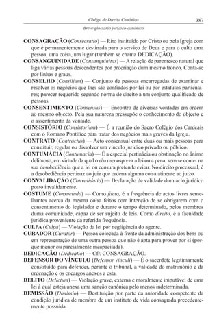 387Código de Direito Canónico
Breve glossário jurídico-canónico
CONSAGRAÇÃO (Consecratio) — Rito instituído por Cristo ou pela Igreja com
que é permanentemente destinada para o serviço de Deus e para o culto uma
pessoa, uma coisa, um lugar (também se chama DEDICAÇÃO).
CONSANGUINIDADE (Consanguinitas) — A relação de parentesco natural que
liga várias pessoas descendentes por procriação dum mesmo tronco. Conta-se
por linhas e graus.
CONSELHO (Consilium) — Conjunto de pessoas encarregadas de examinar e
resolver os negócios que lhes são confiados por lei ou por estatutos particula-
res; parecer requerido segundo norma de direito a um conjunto qualificado de
pessoas.
CONSENTIMENTO (Consensus) — Encontro de diversas vontades em ordem
ao mesmo objecto. Pela sua natureza pressupõe o conhecimento do objecto e
o assentimento da vontade.
CONSISTÓRIO (Consistorium) — É a reunião do Sacro Colégio dos Cardeais
com o Romano Pontífice para tratar dos negócios mais graves da Igreja.
CONTRATO (Contractus) — Acto consensual entre duas ou mais pessoas para
constituir, regular ou dissolver um vínculo jurídico privado ou público.
CONTUMÁCIA (Contumacia) — É a especial pertinácia ou obstinação no ânimo
delituoso, em virtude da qual o réu menospreza a lei ou a pena, sem se conter na
sua desobediência que a lei ou censura pretende evitar. No direito processual, é
a desobediência pertinaz ao juiz que ordena alguma coisa atinente ao juízo.
CONVALIDAÇÃO (Convalidatio) — Declaração de validade dum acto jurídico
posto invalidamente.
COSTUME (Consuetudo) — Como facto, é a frequência de actos livres seme-
lhantes acerca da mesma coisa feitos com intenção de se obrigarem com o
consentimento do legislador e durante o tempo determinado, pelos membros
duma comunidade, capaz de ser sujeito de leis. Como direito, é a faculdade
jurídica proveniente da referida frequência.
CULPA (Culpa) — Violação da lei por negligência do agente.
CURADOR (Curator) — Pessoa colocada à frente da administração dos bens ou
em representação de uma outra pessoa que não é apta para prover por si (por-
que menor ou parcialmente incapacitada).
DEDICAÇÃO (Dedicatio) — Cfr. CONSAGRAÇÃO.
DEFENSOR DO VÍNCULO (Defensor vinculi) — É o sacerdote legitimamente
constituído para defender, perante o tribunal, a validade do matrimónio e da
ordenação e os encargos anexos a esta.
DELITO (Delictum) — Violação grave, externa e moralmente imputável de uma
lei à qual esteja anexa uma sanção canónica pelo menos indeterminada.
DEMISSÃO (Dimissio) — Destituição por parte da autoridade competente da
condição jurídica de membro de um instituto de vida consagrada precedente-
mente possuída.
 