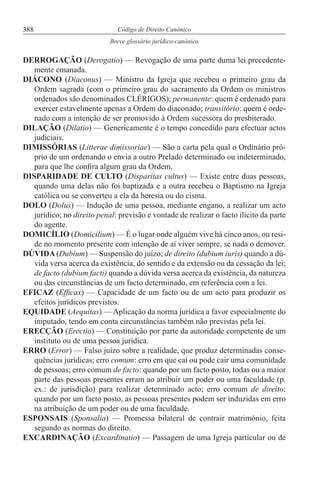388 Código de Direito Canónico
Breve glossário jurídico-canónico
DERROGAÇÃO (Derogatio) — Revogação de uma parte duma lei precedente-
mente emanada.
DIÁCONO (Diaconus) — Ministro da Igreja que recebeu o primeiro grau da
Ordem sagrada (com o primeiro grau do sacramento da Ordem os ministros
ordenados são denominados CLÉRIGOS); permanente: quem é ordenado para
exercer estavelmente apenas a Ordem do diaconado; transitório: quem é orde-
nado com a intenção de ser promovido à Ordem sucessora do presbiterado.
DILAÇÃO (Dilatio) — Genericamente é o tempo concedido para efectuar actos
judiciais.
DIMISSÓRIAS (Litterae dimissoriae) — São a carta pela qual o Ordinário pró-
prio de um ordenando o envia a outro Prelado determinado ou indeterminado,
para que lhe confira algum grau da Ordem.
DISPARIDADE DE CULTO (Disparitas cultus) — Existe entre duas pessoas,
quando uma delas não foi baptizada e a outra recebeu o Baptismo na Igreja
católica ou se converteu a ela da heresia ou do cisma.
DOLO (Dolus) — Indução de uma pessoa, mediante engano, a realizar um acto
jurídico; no direito penal: previsão e vontade de realizar o facto ilícito da parte
do agente.
DOMICÍLIO (Domicilium) — É o lugar onde alguém vive há cinco anos, ou resi-
de no momento presente com intenção de aí viver sempre, se nada o demover.
DÚVIDA (Dubium) — Suspensão do juízo; de direito (dubium iuris) quando a dú-
vida versa acerca da existência, do sentido e da extensão ou da cessação da lei;
de facto (dubium facti) quando a dúvida versa acerca da existência, da natureza
ou das circunstâncias de um facto determinado, em referência com a lei.
EFICAZ (Efficax) — Capacidade de um facto ou de um acto para produzir os
efeitos jurídicos previstos.
EQUIDADE (Aequitas) — Aplicação da norma jurídica a favor especialmente do
imputado, tendo em conta circunstâncias também não previstas pela lei.
ERECÇÃO (Erectio) — Constituição por parte da autoridade competente de um
instituto ou de uma pessoa jurídica.
ERRO (Error) — Falso juízo sobre a realidade, que produz determinadas conse-
quências jurídicas; erro comum: erro em que cai ou pode cair uma comunidade
de pessoas; erro comum de facto: quando por um facto posto, todas ou a maior
parte das pessoas presentes erram ao atribuir um poder ou uma faculdade (p.
ex.: de jurisdição) para realizar determinado acto; erro comum de direito:
quando por um facto posto, as pessoas presentes podem ser induzidas em erro
na atribuição de um poder ou de uma faculdade.
ESPONSAIS (Sponsalia) — Promessa bilateral de contrair matrimónio, feita
segundo as normas do direito.
EXCARDINAÇÃO (Excardinatio) — Passagem de uma Igreja particular ou de
 