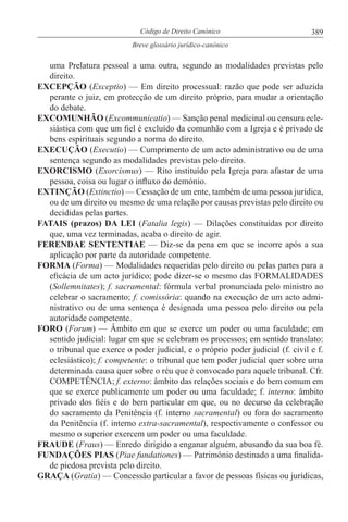389Código de Direito Canónico
Breve glossário jurídico-canónico
uma Prelatura pessoal a uma outra, segundo as modalidades previstas pelo
direito.
EXCEPÇÃO (Exceptio) — Em direito processual: razão que pode ser aduzida
perante o juiz, em protecção de um direito próprio, para mudar a orientação
do debate.
EXCOMUNHÃO (Excommunicatio) — Sanção penal medicinal ou censura ecle-
siástica com que um fiel é excluído da comunhão com a Igreja e é privado de
bens espirituais segundo a norma do direito.
EXECUÇÃO (Executio) — Cumprimento de um acto administrativo ou de uma
sentença segundo as modalidades previstas pelo direito.
EXORCISMO (Exorcismus) — Rito instituído pela Igreja para afastar de uma
pessoa, coisa ou lugar o influxo do demónio.
EXTINÇÃO (Extinctio) — Cessação de um ente, também de uma pessoa jurídica,
ou de um direito ou mesmo de uma relação por causas previstas pelo direito ou
decididas pelas partes.
FATAIS (prazos) DA LEI (Fatalia legis) — Dilações constituídas por direito
que, uma vez terminadas, acaba o direito de agir.
FERENDAE SENTENTIAE — Diz-se da pena em que se incorre após a sua
aplicação por parte da autoridade competente.
FORMA (Forma) — Modalidades requeridas pelo direito ou pelas partes para a
eficácia de um acto jurídico; pode dizer-se o mesmo das FORMALIDADES
(Sollemnitates); f. sacramental: fórmula verbal pronunciada pelo ministro ao
celebrar o sacramento; f. comissória: quando na execução de um acto admi-
nistrativo ou de uma sentença é designada uma pessoa pelo direito ou pela
autoridade competente.
FORO (Forum) — Âmbito em que se exerce um poder ou uma faculdade; em
sentido judicial: lugar em que se celebram os processos; em sentido translato:
o tribunal que exerce o poder judicial, e o próprio poder judicial (f. civil e f.
eclesiástico); f. competente: o tribunal que tem poder judicial quer sobre uma
determinada causa quer sobre o réu que é convocado para aquele tribunal. Cfr.
COMPETÊNCIA; f. externo: âmbito das relações sociais e do bem comum em
que se exerce publicamente um poder ou uma faculdade; f. interno: âmbito
privado dos fiéis e do bem particular em que, ou no decurso da celebração
do sacramento da Penitência (f. interno sacramental) ou fora do sacramento
da Penitência (f. interno extra-sacramental), respectivamente o confessor ou
mesmo o superior exercem um poder ou uma faculdade.
FRAUDE (Fraus) — Enredo dirigido a enganar alguém, abusando da sua boa fé.
FUNDAÇÕES PIAS (Piae fundationes) — Património destinado a uma finalida-
de piedosa prevista pelo direito.
GRAÇA (Gratia) — Concessão particular a favor de pessoas físicas ou jurídicas,
 