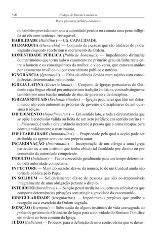 390 Código de Direito Canónico
Breve glossário jurídico-canónico
ou também provisão com que a autoridade perdoa ou comuta uma pena infligi-
da ao réu com sentença irrevogável.
HABILIDADE (Habilitas) — Cfr. CAPACIDADE.
HIERARQUIA (Hierarchia) — Conjunto de pessoas que são titulares do poder
sagrado enquanto receberam o sacramento da Ordem.
HONESTIDADE PÚBLICA (Publicae honestatis) — Impedimento dirimente
do matrimónio que torna nulo o casamento no primeiro grau da linha recta en-
tre o homem e os consanguíneos da mulher, e vice-versa, que estavam unidos
por casamento inválido ou por concubinato público e notório.
IGNORÂNCIA (Ignorantia) — Falta de ciência devida num sujeito com conse-
quências determinadas pelo direito.
IGREJA LATINA (Ecclesia latina) — Conjunto de Igrejas particulares do Oci-
dente cuja língua oficial por antiquíssima tradição é o latim; contradistingue-se
também por uma basilar unidade de rito, de governo e de disciplina.
IGREJAS RITUAIS (Ecclesiae rituales) — Igrejas peculiares que têm um deter-
minado rito com autonomias próprias de governo e disciplinares de antiquís-
sima tradição.
IMPEDIMENTO (Impedimentum) — Em sentido lato, é toda a circunstância que
se opõe à conclusão válida ou lícita de um acto jurídico; em sentido estrito ( =
i. dirimente), é toda a circunstância inerente à pessoa que a torna incapaz para
contrair validamente o matrimónio.
IMPUTABILIDADE (Imputabilitas) — Propriedade pela qual a acção pode ser
atribuída ao agente como ao seu próprio autor.
INCARDINAÇÃO (Incardinatio) — Incorporação de um clérigo a uma Igreja
particular ou a um instituto que tenha obtido tal faculdade por direito ou por
concessão da autoridade competente.
INDULTO (Indultum) — Favor concedido geralmente para um tempo determina-
do pela autoridade competente.
IN PECTORE — Mantido secreto: diz-se da nomeação de um Cardeal ainda não
tornada pública pelo Papa.
IN SOLIDUM — Solidariamente; diz-se de pessoas que são co-responsáveis
integralmente de uma obrigação perante o direito.
INTERDITO (Interdictum) — Sanção penal medicinal ou censura eclesiástica que
comporta determinadas privações sem atingir a gravidade da excomunhão.
IRREGULARIDADE (lrregularitas) — Impedimento perpétuo que proíbe a
recepção ou o exercício da Ordem sagrada.
ISENÇÃO (Exemptio) — Subtracção de alguns institutos de vida consagrada ao
poder de governo do Ordinário do lugar para a autoridade do Romano Pontífice
em ordem ao bem comum da Igreja.
JUÍZO (Iudicium) — Processo para a definição de uma controvérsia que se desen-
 