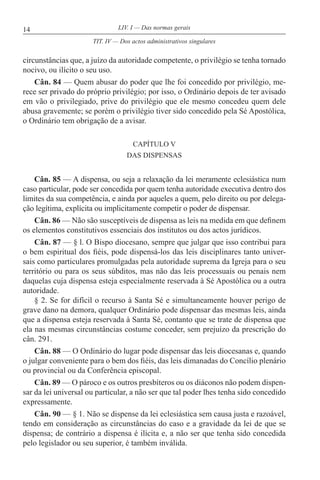 14 LIV. I — Das normas gerais
circunstâncias que, a juízo da autoridade competente, o privilégio se tenha tornado
nocivo, ou ilícito o seu uso.
Cân. 84 — Quem abusar do poder que lhe foi concedido por privilégio, me-
rece ser privado do próprio privilégio; por isso, o Ordinário depois de ter avisado
em vão o privilegiado, prive do privilégio que ele mesmo concedeu quem dele
abusa gravemente; se porém o privilégio tiver sido concedido pela Sé Apostólica,
o Ordinário tem obrigação de a avisar.
CAPÍTULO V
DAS DISPENSAS
Cân. 85 — A dispensa, ou seja a relaxação da lei meramente eclesiástica num
caso particular, pode ser concedida por quem tenha autoridade executiva dentro dos
limites da sua competência, e ainda por aqueles a quem, pelo direito ou por delega-
ção legítima, explícita ou implicitamente competir o poder de dispensar.
Cân. 86 — Não são susceptíveis de dispensa as leis na medida em que definem
os elementos constitutivos essenciais dos institutos ou dos actos jurídicos.
Cân. 87 — § l. O Bispo diocesano, sempre que julgar que isso contribui para
o bem espiritual dos fiéis, pode dispensá-los das leis disciplinares tanto univer-
sais como particulares promulgadas pela autoridade suprema da Igreja para o seu
território ou para os seus súbditos, mas não das leis processuais ou penais nem
daquelas cuja dispensa esteja especialmente reservada à Sé Apostólica ou a outra
autoridade.
§ 2. Se for difícil o recurso à Santa Sé e simultaneamente houver perigo de
grave dano na demora, qualquer Ordinário pode dispensar das mesmas leis, ainda
que a dispensa esteja reservada à Santa Sé, contanto que se trate de dispensa que
ela nas mesmas circunstâncias costume conceder, sem prejuízo da prescrição do
cân. 291.
Cân. 88 — O Ordinário do lugar pode dispensar das leis diocesanas e, quando
o julgar conveniente para o bem dos fiéis, das leis dimanadas do Concílio plenário
ou provincial ou da Conferência episcopal.
Cân. 89 — O pároco e os outros presbíteros ou os diáconos não podem dispen-
sar da lei universal ou particular, a não ser que tal poder lhes tenha sido concedido
expressamente.
Cân. 90 — § 1. Não se dispense da lei eclesiástica sem causa justa e razoável,
tendo em consideração as circunstâncias do caso e a gravidade da lei de que se
dispensa; de contrário a dispensa é ilícita e, a não ser que tenha sido concedida
pelo legislador ou seu superior, é também inválida.
TIT. IV — Dos actos administrativos singulares
 