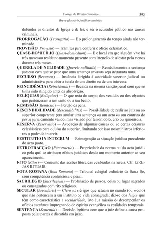 393Código de Direito Canónico
Breve glossário jurídico-canónico
defender os direitos da Igreja e da lei, e ser o acusador público nas causas
criminais.
PRORROGAÇÃO (Prorogatio) — É o prolongamento do tempo ainda não ter-
minado.
PROVISÃO (Provisio) — Trâmites para conferir o ofício eclesiástico.
QUASE-DOMICÍLIO (Quasi-domicilium) — É o local em que alguém vive há
três meses ou reside no momento presente com intenção de aí estar pelo menos
durante três meses.
QUERELA DE NULIDADE (Querela nullitatis) — Remédio contra a sentença
judicial com que se pede que uma sentença inválida seja declarada nula.
RECURSO (Recursos) — Instância dirigida à autoridade superior judicial ou
administrativa para obter a tutela de um direito ou de um interesse.
REINCIDÊNCIA (Reincidentia) — Recaída na mesma sanção penal com que se
tinha sido atingido antes da absolvição.
RELÍQUIAS (Reliquiae) — O que resta do corpo, dos vestidos ou dos objectos
que pertenceram a um santo ou a um beato.
REMISSÃO (Remissio) — Perdão da pena.
RESCINDIBILIDADE (Rescindibilitas) — Possibilidade de pedir ao juiz ou ao
superior competente para anular uma sentença ou um acto ou um contrato de
per si juridicamente válido, mas viciado por temor, dolo, erro ou ignorância.
RESERVA (Reservatio) — Avocação de algumas causas ou de certas censuras
eclesiásticas para o juízo do superior, limitando por isso nos ministros inferio-
res o poder de intervir.
RESTITUTIO IN INTEGRUM — Reintegração da situação jurídica precedente
do acto posto.
RETROTRACÇÃO (Retrotractio) — Propriedade da norma ou do acto jurídi-
co pela qual se atribuem efeitos jurídicos desde um momento anterior ao seu
aparecimento.
RITO (Ritos) — Conjunto das acções litúrgicas celebradas na Igreja. Cfr. IGRE-
JAS RITUAIS.
ROTA ROMANA (Rota Romana) — Tribunal colegial ordinário da Santa Sé,
com competência contenciosa e penal.
SACRILÉGIO (Sacrilegium) — Profanação de pessoa, coisa ou lugar sagrados
ou consagrados com rito religioso.
SECULAR (Saecularis) — Clero s.: clérigos que actuam no mundo (ou século)
que não pertencem a um instituto de vida consagrada; diz-se dos leigos que
têm como característica a secularidade, isto é, a missão de desempenhar os
ofícios seculares impregnando de espírito evangélico as realidades temporais.
SENTENÇA (Sententia) — Decisão legítima com que o juiz define a causa pro-
posta pelas partes e discutida em juízo.
 