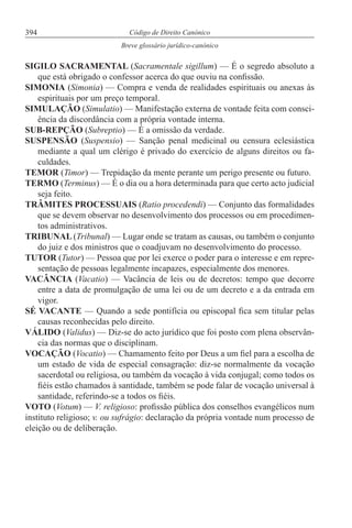 394 Código de Direito Canónico
Breve glossário jurídico-canónico
SIGILO SACRAMENTAL (Sacramentale sigillum) — É o segredo absoluto a
que está obrigado o confessor acerca do que ouviu na confissão.
SIMONIA (Simonia) — Compra e venda de realidades espirituais ou anexas às
espirituais por um preço temporal.
SIMULAÇÃO (Simulatio) — Manifestação externa de vontade feita com consci-
ência da discordância com a própria vontade interna.
SUB-REPÇÃO (Subreptio) — É a omissão da verdade.
SUSPENSÃO (Suspensio) — Sanção penal medicinal ou censura eclesiástica
mediante a qual um clérigo é privado do exercício de alguns direitos ou fa-
culdades.
TEMOR (Timor) — Trepidação da mente perante um perigo presente ou futuro.
TERMO (Terminus) — É o dia ou a hora determinada para que certo acto judicial
seja feito.
TRÂMITES PROCESSUAIS (Ratio procedendi) — Conjunto das formalidades
que se devem observar no desenvolvimento dos processos ou em procedimen-
tos administrativos.
TRIBUNAL (Tribunal) — Lugar onde se tratam as causas, ou também o conjunto
do juiz e dos ministros que o coadjuvam no desenvolvimento do processo.
TUTOR (Tutor) — Pessoa que por lei exerce o poder para o interesse e em repre-
sentação de pessoas legalmente incapazes, especialmente dos menores.
VACÂNCIA (Vacatio) — Vacância de leis ou de decretos: tempo que decorre
entre a data de promulgação de uma lei ou de um decreto e a da entrada em
vigor.
SÉ VACANTE — Quando a sede pontifícia ou episcopal fica sem titular pelas
causas reconhecidas pelo direito.
VÁLIDO (Validus) — Diz-se do acto jurídico que foi posto com plena observân-
cia das normas que o disciplinam.
VOCAÇÃO (Vocatio) — Chamamento feito por Deus a um fiel para a escolha de
um estado de vida de especial consagração: diz-se normalmente da vocação
sacerdotal ou religiosa, ou também da vocação à vida conjugal; como todos os
fiéis estão chamados à santidade, também se pode falar de vocação universal à
santidade, referindo-se a todos os fiéis.
VOTO (Votum) — V. religioso: profissão pública dos conselhos evangélicos num
instituto religioso; v. ou sufrágio: declaração da própria vontade num processo de
eleição ou de deliberação.
 