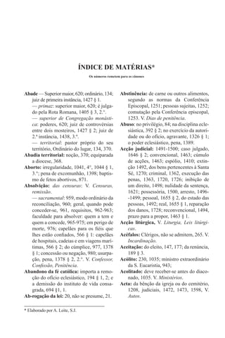* Elaborado por A. Leite, S.J.
Abade — Superior maior, 620; ordinário, 134;
juiz de primeira instância, 1427 § 1.
— primaz: superior maior, 620; é julga-
do pela Rota Romana, 1405 § 3, 2.°.
— superior de Congregação monásti-
ca: poderes, 620; juiz de controvérsias
entre dois mosteiros, 1427 § 2; juiz de
2.ª instância, 1438, 3.º.
— territorial: pastor próprio do seu
território, Ordinário do lugar, 134, 370.
Abadia territorial: noção, 370; equiparada
a diocese, 368.
Aborto: irregularidade, 1041, 4°, 1044 § 1,
3.°; pena de excomunhão, 1398; baptis-
mo de fetos abortivos, 871.
Absolvição: das censuras: V. Censuras,
remissão.
— sacramental: 959, modo ordinário da
reconciliação, 960; geral, quando pode
conceder-se, 961, requisitos, 962-963;
faculdade para absolver: quem a tem e
quem a concede, 965-975; em perigo de
morte, 976; capelães para os fiéis que
lhes estão confiados, 566 § 1: capelães
de hospitais, cadeias e em viagens marí-
timas, 566 § 2; do cúmplice, 977, 1378
§ 1; concessão ou negação, 980; usurpa-
ção, pena, 1378 § 2, 2.°. V. Confessor,
Confissão, Penitência.
Abandono da fé católica: importa a remo-
ção do ofício eclesiástico, 194 § 1, 2; e
a demissão do instituto de vida consa-
grada, 694 §1, 1.
Ab-rogação da lei: 20, não se presume, 21.
ÍNDICE DE MATÉRIAS*
Os números remetem para os cânones
Abstinência: de carne ou outros alimentos,
segundo as normas da Conferência
Episcopal, 1251; pessoas sujeitas, 1252;
comutação pela Conferência episcopal,
1253. V. Dias de penitência.
Abuso: no privilégio, 84; na disciplina ecle-
siástica, 392 § 2; no exercício da autori-
dade ou do ofício, agravante, 1326 § 1;
o poder eclesiástico, pena, 1389.
Acção judicial: 1491-1500; caso julgado,
1646 § 2; convencional, 1463; cúmulo
de acções, 1463; espólio, 1410; extin-
ção 1492, dos bens pertencentes à Santa
Sé, 1270; criminal, 1362, execução das
penas, 1363, 1720, 1726; inibição de
um direito, 1498; nulidade da sentença,
1621; possessória, 1500, arresto, 1496-
-1499; pessoal, 1655 § 2, do estado das
pessoas, 1492; real, 1655 § 1, reparação
dos danos, 1728; reconvencional, 1494,
prazo para a propor, 1463 § 1.
Acção litúrgica, V. Liturgia, Leis litúrgi-
cas.
Acéfalos: Clérigos, não se admitem, 265. V.
Incardinação.
Aceitação: do eleito, 147, 177; da renúncia,
189 § 3.
Acólito: 230, 1035; ministro extraordinário
da S. Eucaristia, 943;
Acolitado: deve receber-se antes do diaco-
nado, 1035. V. Ministérios.
Acta: da bênção da igreja ou do cemitério,
1208, judiciais, 1472, 1473, 1598, V.
Autos.
 