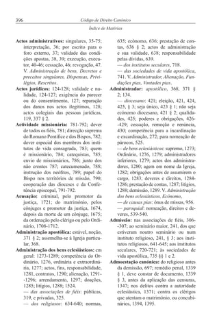 396
Índice de Matérias
Código de Direito Canónico
Actos administrativos: singulares, 35-75;
interpretação, 36; por escrito para o
foro externo, 37; validade das condi-
ções apostas, 38, 39; execução, execu-
tor, 40-46; cessação, 46; revogação, 47.
V. Administração de bens, Decretos e
preceitos singulares, Dispensas, Privi-
légios, Rescritos.
Actos jurídicos: 124-128; validade e nu-
lidade, 124-127; exigência do parecer
ou do consentimento, 127; reparação
dos danos nos actos ilegítimos, 128;
actos colegiais das pessoas jurídicas,
119, 337 § 2.
Actividade missionária: 781-792; dever
de todos os fiéis, 781; direcção suprema
do Romano Pontífice e dos Bispos, 782;
dever especial dos membros dos insti-
tutos de vida consagrada, 783; quem
é missionário, 784; catequistas, 785;
envio de missionários, 786; junto dos
não crentes 787; catecumenado, 788;
instrução dos neófitos, 789; papel do
Bispo nos territórios de missão, 790;
cooperação das dioceses e da Confe-
rência episcopal, 791-792.
Acusação: criminal, pelo promotor da
justiça, 1721; do matrimónio, pelos
cônjuges e promotor da justiça, 1674,
depois da morte de um cônjuge, 1675;
da ordenação pelo clérigo ou pelo Ordi-
nário, 1708-1712.
Administração apostólica: estável, noção,
371 § 2; assemelha-se à Igreja particu-
lar, 368.
Administração dos bens eclesiásticos: em
geral: 1273-1289; competência do Or-
dinário, 1276, ordinária e extraordiná-
ria, 1277; actos, fins, responsabilidade,
1281, contratos, 1290; alienação, 1291-
-1296; arrendamento, 1297; doações,
1285; litígios, 1288; 1524.
— das associações de fiéis: públicas,
319, e privadas, 325.
— dos religiosos: 634-640; normas,
635; ecónomo, 636; prestação de con-
tas, 636 § 2; actos de administração
e sua validade, 638; responsabilidade
pelas dívidas, 639.
— dos institutos seculares, 718.
— das sociedades de vida apostólica,
741. V. Administrador, Alienação, Fun-
dações pias, Vontades pias.
Administrador: apostólico, 368, 371 §
2; 134.
— diocesano: 421; eleição, 421, 424,
425, § 3; seja único, 423 § 1; não seja
ecónomo diocesano, 421 § 2; qualida-
des, 425; poderes e obrigações, 426-
-429; cessação, remoção e renúncia,
430; competência para a incardinação
e excardinação, 272; para nomeação de
párocos, 525.
— de bens eclesiásticos: supremo, 1273;
Ordinário, 1276, 1279; administradores
inferiores, 1279; actos dos administra-
dores, 1280; agem em nome da Igreja,
1282; obrigações antes de assumirem o
cargo, 1283; deveres e direitos, 1284-
1286; prestação de contas, 1287; litígios,
1288; demissão, 1289. V. Administração
dos bens eclesiásticos, Ecónomo,
— de causas pias: ónus de missas, 956.
— paroquial: nomeação, direitos e de-
veres, 539-540.
Admissão: nas associações de fiéis, 306-
-307; ao seminário maior, 241, dos que
estiveram noutro seminário ou num
instituto religioso, 241, § 3; aos insti-
tutos religiosos, 641-645; aos institutos
seculares, 720-721; às sociedades de
vida apostólica, 735 §§ 1 e 2.
Admoestação canónica: do religioso antes
da demissão, 697; remédio penal, 1339
§ 1, deve constar de documento, 1339
§ 3, antes da aplicação das censuras,
1347; nos delitos contra a autoridade
eclesiástica, 1371; contra os clérigos
que atentam o matrimónio, ou concubi-
nários, 1394, 1395.
 